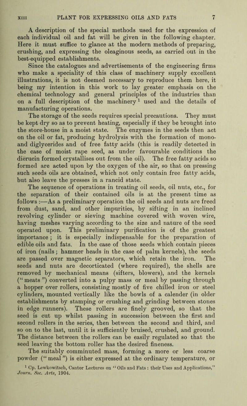 A description of the special methods used for the expression of each individual oil and fat will be given in the following chapter. Here it must suffice to glance at the modern methods of preparing, crushing, and expressing the oleaginous seeds, as carried out in the best-equipped establishments. Since the catalogues and advertisements of the engineering firms who make a speciality of this class of machinery supply excellent illustrations, it is not deemed necessary to reproduce them here, it being my intention in this work to lay greater emphasis on the chemical technology and general principles of the industries than on a full description of the machinery1 used and the details of manufacturing operations. The storage of the seeds requires special precautions. They must be kept dry so as to prevent heating, especially if they be brought into the store-house in a moist state. The enzymes in the seeds then act on the oil or fat, producing hydrolysis with the formation of mono- and diglycerides and of free fatty acids (this is readily detected in the case of moist rape seed, as under favourable conditions the dierucin formed crystallises out from the oil). The free fatty acids so formed are acted upon by the oxygen of the air, so that on pressing such seeds oils are obtained, which not only contain free fatty acids, but also leave the presses in a rancid state. The sequence of operations in treating oil seeds, oil nuts, etc., for the separation of their contained oils is at the present time as follows :—As a preliminary operation the oil seeds and nuts are freed from dust, sand, and other impurities, by sifting in an inclined revolving cylinder or sieving machine covered with woven wire, having meshes varying according to the size and nature of the seed operated upon. This preliminary purification is of the greatest importance; it is especially indispensable for the preparation of edible oils and fats. In the case of those seeds which contain pieces of iron (nails; hammer heads in the case of palm kernels), the seeds are passed over magnetic separators, which retain the iron. The seeds and nuts are decorticated (where required), the shells are removed by mechanical means (sifters, blowers), and the kernels (“ meats ”) converted into a pulpy mass or meal by passing through a hopper over rollers, consisting mostly of five chilled iron or steel cylinders, mounted vertically like the bowls of a calender (in older establishments by stamping or crushing and grinding between stones in edge runners). These rollers are finely grooved, so that the seed is cut up whilst passing in succession between the first and second rollers in the series, then between the second and third, and so on to the last, until it is sufficiently bruised, crushed, and ground. The distance between the rollers can be easily regulated so that the seed leaving the bottom roller has the desired fineness. The suitably comminuted mass, forming a more or less coarse powder (“meal”) is either expressed at the ordinary temperature, or 1 Cp. Lewkowitsch, Cantor Lectures on “ Oils and Fats : their Uses and Applications,” Journ. Soc. Arts, 1904.