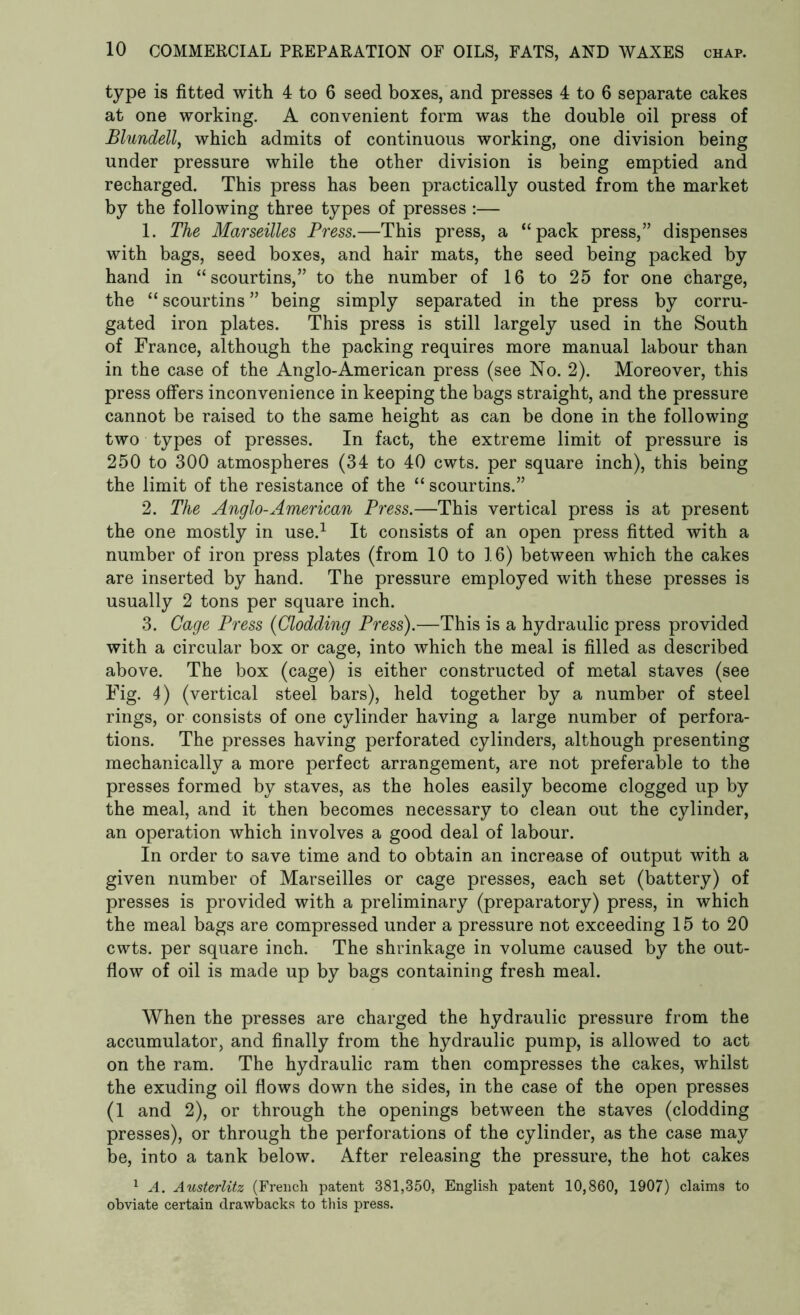 type is fitted with 4 to 6 seed boxes, and presses 4 to 6 separate cakes at one working. A convenient form was the double oil press of Blundell, which admits of continuous working, one division being under pressure while the other division is being emptied and recharged. This press has been practically ousted from the market by the following three types of presses :— 1. The Marseilles Press.—This press, a “pack press,” dispenses with bags, seed boxes, and hair mats, the seed being packed by hand in “scourtins,” to the number of 16 to 25 for one charge, the “ scourtins ” being simply separated in the press by corru- gated iron plates. This press is still largely used in the South of France, although the packing requires more manual labour than in the case of the Anglo-American press (see No. 2). Moreover, this press offers inconvenience in keeping the bags straight, and the pressure cannot be raised to the same height as can be done in the following two types of presses. In fact, the extreme limit of pressure is 250 to 300 atmospheres (34 to 40 cwts. per square inch), this being the limit of the resistance of the “ scourtins.” 2. The Anglo-American Press.—This vertical press is at present the one mostly in use.1 It consists of an open press fitted with a number of iron press plates (from 10 to 16) between which the cakes are inserted by hand. The pressure employed with these presses is usually 2 tons per square inch. 3. Cage Press (Clodding Press).—This is a hydraulic press provided with a circular box or cage, into which the meal is filled as described above. The box (cage) is either constructed of metal staves (see Fig. 4) (vertical steel bars), held together by a number of steel rings, or consists of one cylinder having a large number of perfora- tions. The presses having perforated cylinders, although presenting mechanically a more perfect arrangement, are not preferable to the presses formed by staves, as the holes easily become clogged up by the meal, and it then becomes necessary to clean out the cylinder, an operation which involves a good deal of labour. In order to save time and to obtain an increase of output with a given number of Marseilles or cage presses, each set (battery) of presses is provided with a preliminary (preparatory) press, in which the meal bags are compressed under a pressure not exceeding 15 to 20 cwts. per square inch. The shrinkage in volume caused by the out- flow of oil is made up by bags containing fresh meal. When the presses are charged the hydraulic pressure from the accumulator, and finally from the hydraulic pump, is allowed to act on the ram. The hydraulic ram then compresses the cakes, whilst the exuding oil flows down the sides, in the case of the open presses (1 and 2), or through the openings between the staves (clodding presses), or through the perforations of the cylinder, as the case may be, into a tank below. After releasing the pressure, the hot cakes 1 A. Austerlitz (French patent 381,350, English patent 10,860, 1907) claims to obviate certain drawbacks to this press.