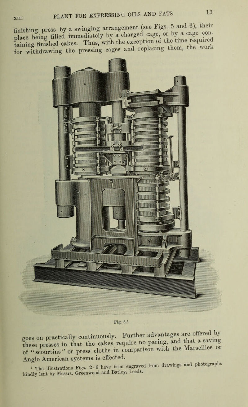 XIII PLANT FOR EXPRESSING OILS AND FATS finishing press by a swinging arrangement (see Figs. 5 and 6), thei place being filled immediately by a charged cage or by a cage con- taining finfshed cakes. Thus, with the exception of the time required for withdrawing the pressing cages and replacing them, t e wor goes on practically continuously. Further advantages are offered by these presses in that the cakes require no paring and that a saving of “ scourtins ” or press cloths in comparison with the Marseilles or Anglo-American systems is effected. i The illustrations Figs. 2-6 have been engraved from drawings and photographs kindly lent by Messrs. Greenwood and Batley, Leeds.