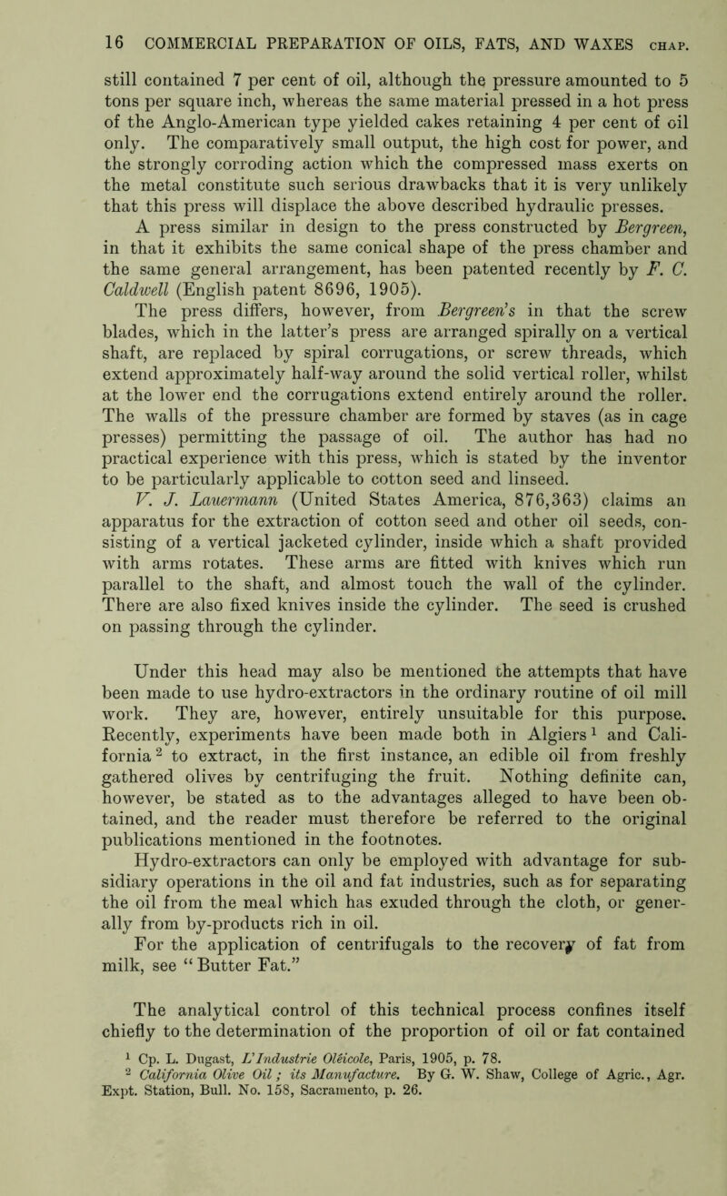 still contained 7 per cent of oil, although the pressure amounted to 5 tons per square inch, whereas the same material pressed in a hot press of the Anglo-American type yielded cakes retaining 4 per cent of oil only. The comparatively small output, the high cost for power, and the strongly corroding action which the compressed mass exerts on the metal constitute such serious drawbacks that it is very unlikely that this press will displace the above described hydraulic presses. A press similar in design to the press constructed by Bergreen, in that it exhibits the same conical shape of the press chamber and the same general arrangement, has been patented recently by F. C. Caldwell (English patent 8696, 1905). The press differs, however, from Bergreen’s in that the screw blades, which in the latter’s press are arranged spirally on a vertical shaft, are replaced by spiral corrugations, or screw threads, which extend approximately half-way around the solid vertical roller, whilst at the lower end the corrugations extend entirely around the roller. The walls of the pressure chamber are formed by staves (as in cage presses) permitting the passage of oil. The author has had no practical experience with this press, wThich is stated by the inventor to be particularly applicable to cotton seed and linseed. V. J. Lauermann (United States America, 876,363) claims an apparatus for the extraction of cotton seed and other oil seeds, con- sisting of a vertical jacketed cylinder, inside which a shaft provided with arms rotates. These arms are fitted with knives which run parallel to the shaft, and almost touch the wall of the cylinder. There are also fixed knives inside the cylinder. The seed is crushed on passing through the cylinder. Under this head may also be mentioned the attempts that have been made to use hydro-extractors in the ordinary routine of oil mill work. They are, however, entirely unsuitable for this purpose. Recently, experiments have been made both in Algiers1 and Cali- fornia 2 to extract, in the first instance, an edible oil from freshly gathered olives by centrifuging the fruit. Nothing definite can, however, be stated as to the advantages alleged to have been ob- tained, and the reader must therefore be referred to the original publications mentioned in the footnotes. Hydro-extractors can only be employed with advantage for sub- sidiary operations in the oil and fat industries, such as for separating the oil from the meal which has exuded through the cloth, or gener- ally from by-products rich in oil. For the application of centrifugals to the recovery of fat from milk, see “ Butter Fat.” The analytical control of this technical process confines itself chiefly to the determination of the proportion of oil or fat contained 1 Cp. L. Dugast, L Industrie OUicole, Paris, 1905, p. 78. 2 California Olive Oil; its Manufacture. By G. W. Shaw, College of Agric., Agr. Expt. Station, Bull. No. 158, Sacramento, p. 26.