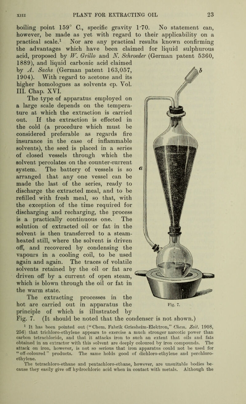 boiling point 159° C., specific gravity T70. No statement can, however, be made as yet with regard to their applicability on a practical scale.1 Nor are any practical results known confirming the advantages which have been claimed for liquid sulphurous acid, proposed by W. Grillo and N. Schroeder (German patent 5360, 1889), and liquid carbonic acid claimed by A. Sachs (German patent 163,057, 1904). With regard to acetone and its higher homologues as solvents cp. Vol. III. Chap. XVI. The type of apparatus employed on a large scale depends on the tempera- ture at which the extraction is carried out. If the extraction is effected in the cold (a procedure which must be considered preferable as regards fire insurance in the case of inflammable solvents), the seed is placed in a series of closed vessels through w~hich the solvent percolates on the counter-current system. The battery of vessels is so arranged that any one vessel can be made the last of the series, ready to discharge the extracted meal, and to be refilled with fresh meal, so that, with the exception of the time required for discharging and recharging, the process is a practically continuous one. The solution of extracted oil or fat in the solvent is then transferred to a steam- heated still, where the solvent is driven off, and recovered by condensing the vapours in a cooling coil, to be used again and again. The traces of volatile solvents retained by the oil or fat are driven off by a current of open steam, which is blown through the oil or fat in the warm state. The extracting processes in the hot are carried out in apparatus the Fig. 7. principle of which is illustrated by Fig. 7. (It should be noted that the condenser is not shown.) 1 It has been pointed out (“Chem. Fabrik Griesheim-Elektron,” Chem. Zeit. 1908, 256) that trichloro-ethylene appears to exercise a much stronger narcotic power than carbon tetrachloride, and that it attacks iron to such an extent that oils and fats obtained in an extractor with this solvent are deeply coloured by iron compounds. The attack on iron, however, is not so serious that iron apparatus could not be used for “ off-coloured ” products. The same holds good of dichloro-ethylene and perchloro- ethylene. The tetrachloro-ethane and pentachloro-ethane, however, are unsuitable bodies be- cause they easily give off hydrochloric acid when in contact with metals. Although the