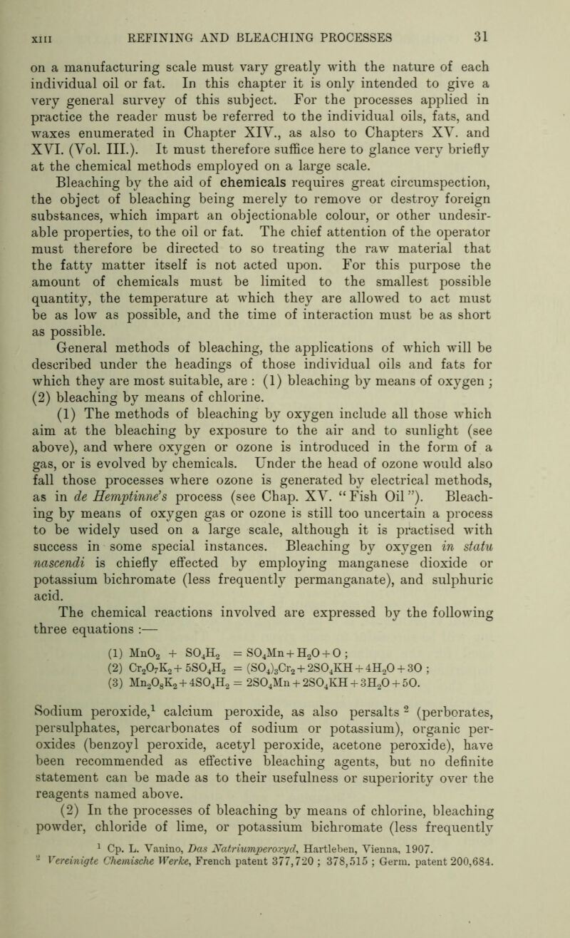 on a manufacturing scale must vary greatly with the nature of each individual oil or fat. In this chapter it is only intended to give a very general survey of this subject. For the processes applied in practice the reader must be referred to the individual oils, fats, and waxes enumerated in Chapter XIY., as also to Chapters XY. and XYI. (Yol. III.). It must therefore suffice here to glance very briefly at the chemical methods employed on a large scale. Bleaching by the aid of chemicals requires great circumspection, the object of bleaching being merely to remove or destroy foreign substances, which impart an objectionable colour, or other undesir- able properties, to the oil or fat. The chief attention of the operator must therefore be directed to so treating the raw material that the fatty matter itself is not acted upon. For this purpose the amount of chemicals must be limited to the smallest possible quantity, the temperature at which they are allowed to act must be as low as possible, and the time of interaction must be as short as possible. General methods of bleaching, the applications of which will be described under the headings of those individual oils and fats for which they are most suitable, are : (1) bleaching by means of oxygen ; (2) bleaching by means of chlorine. (1) The methods of bleaching by oxygen include all those which aim at the bleaching by exposure to the air and to sunlight (see above), and where oxygen or ozone is introduced in the form of a gas, or is evolved by chemicals. Under the head of ozone would also fall those processes where ozone is generated by electrical methods, as in de Hemptinne’s process (see Chap. XY. “Fish Oil”). Bleach- ing by means of oxygen gas or ozone is still too uncertain a process to be widely used on a large scale, although it is practised with success in some special instances. Bleaching by oxygen in statu nascendi is chiefly effected by employing manganese dioxide or potassium bichromate (less frequently permanganate), and sulphuric acid. The chemical reactions involved are expressed by the following three equations :— (1) Mn02 + S04H2 = S04Mn + H20 + 0 ; (2) Cr207K2 + 5S04H2 = (S04)3Cr2 + 2S04KH + 4H20 + 30 ; (3) Mn208K2 + 4S04H2 = 2S04Mn + 2S04KH + 3H20 + 50. Sodium peroxide,1 calcium peroxide, as also persalts 2 (perborates, persulphates, percarbonates of sodium or potassium), organic per- oxides (benzoyl peroxide, acetyl peroxide, acetone peroxide), have been recommended as effective bleaching agents, but no definite statement can be made as to their usefulness or superiority over the reagents named above. (2) In the processes of bleaching by means of chlorine, bleaching powder, chloride of lime, or potassium bichromate (less frequently 1 Cp. L. Vanino, Das Nat.riumperoxyd, Hartleben, Vienna, 1907. - Vereinigte Chemische Werice, French patent 377,720 ; 378,515 ; Germ, patent 200,684.