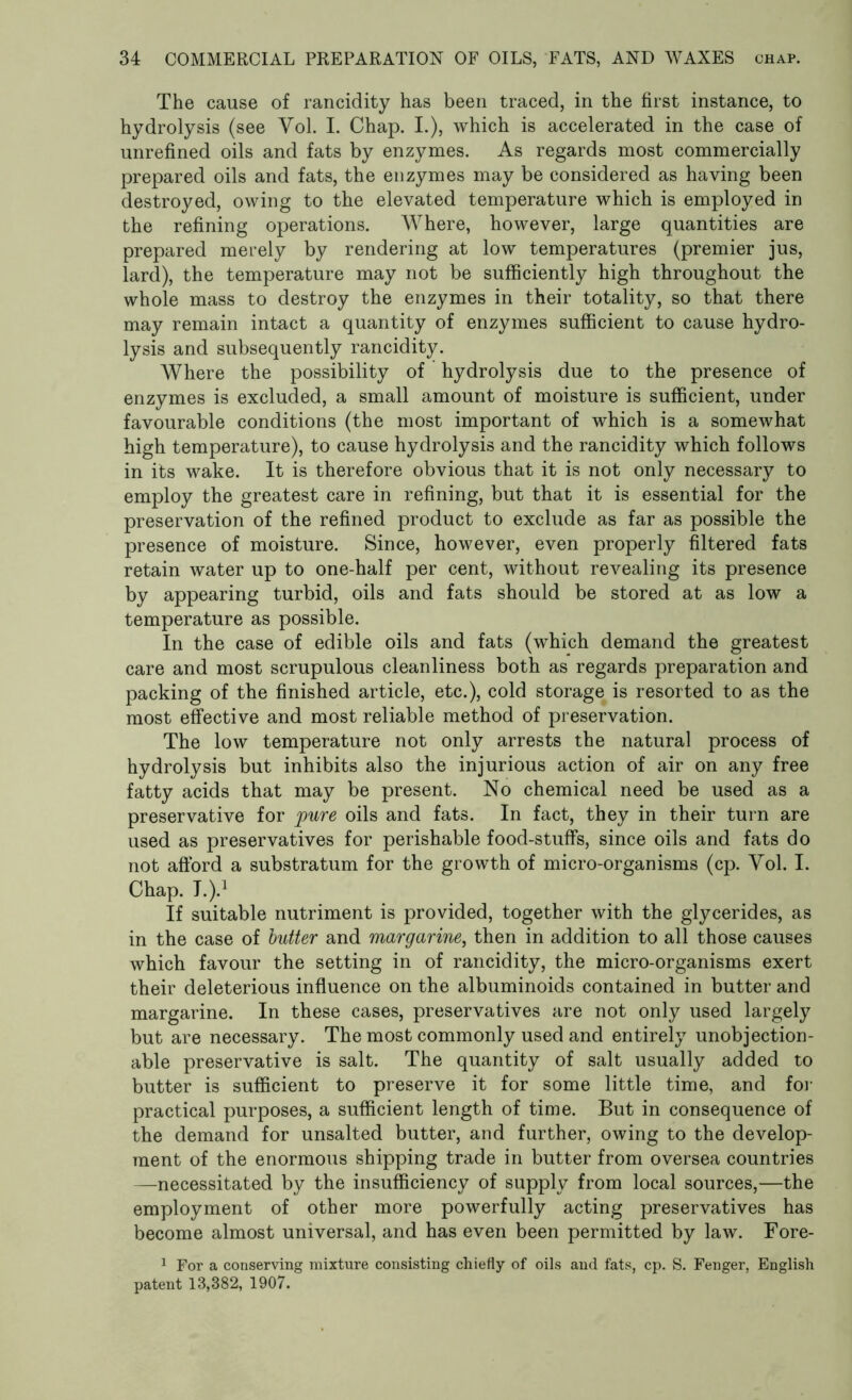 The cause of rancidity has been traced, in the first instance, to hydrolysis (see Yol. I. Chap. I.), which is accelerated in the case of unrefined oils and fats by enzymes. As regards most commercially prepared oils and fats, the enzymes may be considered as having been destroyed, owing to the elevated temperature which is employed in the refining operations. Where, however, large quantities are prepared merely by rendering at low temperatures (premier jus, lard), the temperature may not be sufficiently high throughout the whole mass to destroy the enzymes in their totality, so that there may remain intact a quantity of enzymes sufficient to cause hydro- lysis and subsequently rancidity. Where the possibility of hydrolysis due to the presence of enzymes is excluded, a small amount of moisture is sufficient, under favourable conditions (the most important of which is a somewhat high temperature), to cause hydrolysis and the rancidity which follows in its wake. It is therefore obvious that it is not only necessary to employ the greatest care in refining, but that it is essential for the preservation of the refined product to exclude as far as possible the presence of moisture. Since, however, even properly filtered fats retain water up to one-half per cent, without revealing its presence by appearing turbid, oils and fats should be stored at as low a temperature as possible. In the case of edible oils and fats (which demand the greatest care and most scrupulous cleanliness both as regards preparation and packing of the finished article, etc.), cold storage is resorted to as the most effective and most reliable method of preservation. The low temperature not only arrests the natural process of hydrolysis but inhibits also the injurious action of air on any free fatty acids that may be present. No chemical need be used as a preservative for pure oils and fats. In fact, they in their turn are used as preservatives for perishable food-stuffs, since oils and fats do not afford a substratum for the growth of micro-organisms (cp. Yol. I. Chap. I.).1 If suitable nutriment is provided, together with the glycerides, as in the case of butter and margarine, then in addition to all those causes which favour the setting in of rancidity, the micro-organisms exert their deleterious influence on the albuminoids contained in butter and margarine. In these cases, preservatives are not only used largely but are necessary. The most commonly used and entirely unobjection- able preservative is salt. The quantity of salt usually added to butter is sufficient to preserve it for some little time, and for practical purposes, a sufficient length of time. But in consequence of the demand for unsalted butter, and further, owing to the develop- ment of the enormous shipping trade in butter from oversea countries —necessitated by the insufficiency of supply from local sources,—the employment of other more powerfully acting preservatives has become almost universal, and has even been permitted by law. Fore- 1 For a conserving mixture consisting chiefly of oils and fats, cp. S. Fenger, English patent 13,382, 1907.