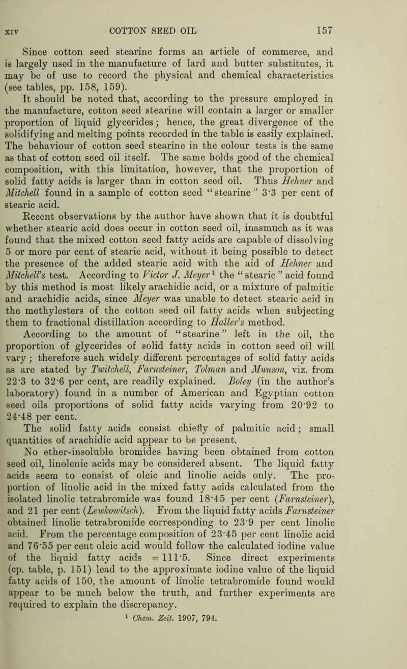 Since cotton seed stearine forms an article of commerce, and is largely used in the manufacture of lard and butter substitutes, it may be of use to record the physical and chemical characteristics (see tables, pp. 158, 159). It should be noted that, according to the pressure employed in the manufacture, cotton seed stearine will contain a larger or smaller proportion of liquid glycerides; hence, the great divergence of the solidifying and melting points recorded in the table is easily explained. The behaviour of cotton seed stearine in the colour tests is the same as that of cotton seed oil itself. The same holds good of the chemical composition, with this limitation, however, that the proportion of solid fatty acids is larger than in cotton seed oil. Thus Hehner and Mitchell found in a sample of cotton seed “stearine” 3*3 per cent of stearic acid. Recent observations by the author have shown that it is doubtful whether stearic acid does occur in cotton seed oil, inasmuch as it was found that the mixed cotton seed fatty acids are capable of dissolving 5 or more per cent of stearic acid, without it being possible to detect the presence of the added stearic acid with the aid of Hehner and Mitchell’s test. According to Victor J. Meyer1 the “ stearic ” acid found by this method is most likely arachidic acid, or a mixture of palmitic and arachidic acids, since Meyer was unable to detect stearic acid in the methylesters of the cotton seed oil fatty acids when subjecting them to fractional distillation according to Haller’s method. According to the amount of “stearine” left in the oil, the proportion of glycerides of solid fatty acids in cotton seed oil will vary; therefore such widely different percentages of solid fatty acids as are stated by Twitchell, Farnsteiner, Tolman and Munson, viz. from 22*3 to 32*6 per cent, are readily explained. Boley (in the author’s laboratory) found in a number of American and Egyptian cotton seed oils proportions of solid fatty acids varying from 20‘9 2 to 24*48 per cent. The solid fatty acids consist chiefly of palmitic acid; small quantities of arachidic acid appear to be present. No ether-insoluble bromides having been obtained from cotton seed oil, linolenic acids may be considered absent. The liquid fatty acids seem to consist of oleic and linolic acids only. The pro- portion of linolic acid in the mixed fatty acids calculated from the isolated linolic tetrabromide was found 18*45 per cent {Farnsteiner), and 21 per cent (LewJcowitsch). From the liquid fatty acids Farnsteiner obtained linolic tetrabromide corresponding to 23’9 per cent linolic acid. From the percentage composition of 23*45 per cent linolic acid and 76*55 per cent oleic acid would follow the calculated iodine value of the liquid fatty acids =111*5. Since direct experiments (cp. table, p. 151) lead to the approximate iodine value of the liquid fatty acids of 150, the amount of linolic tetrabromide found would appear to be much below the truth, and further experiments are required to explain the discrepancy. 1 Ghem. Zeit. 1907, 794.