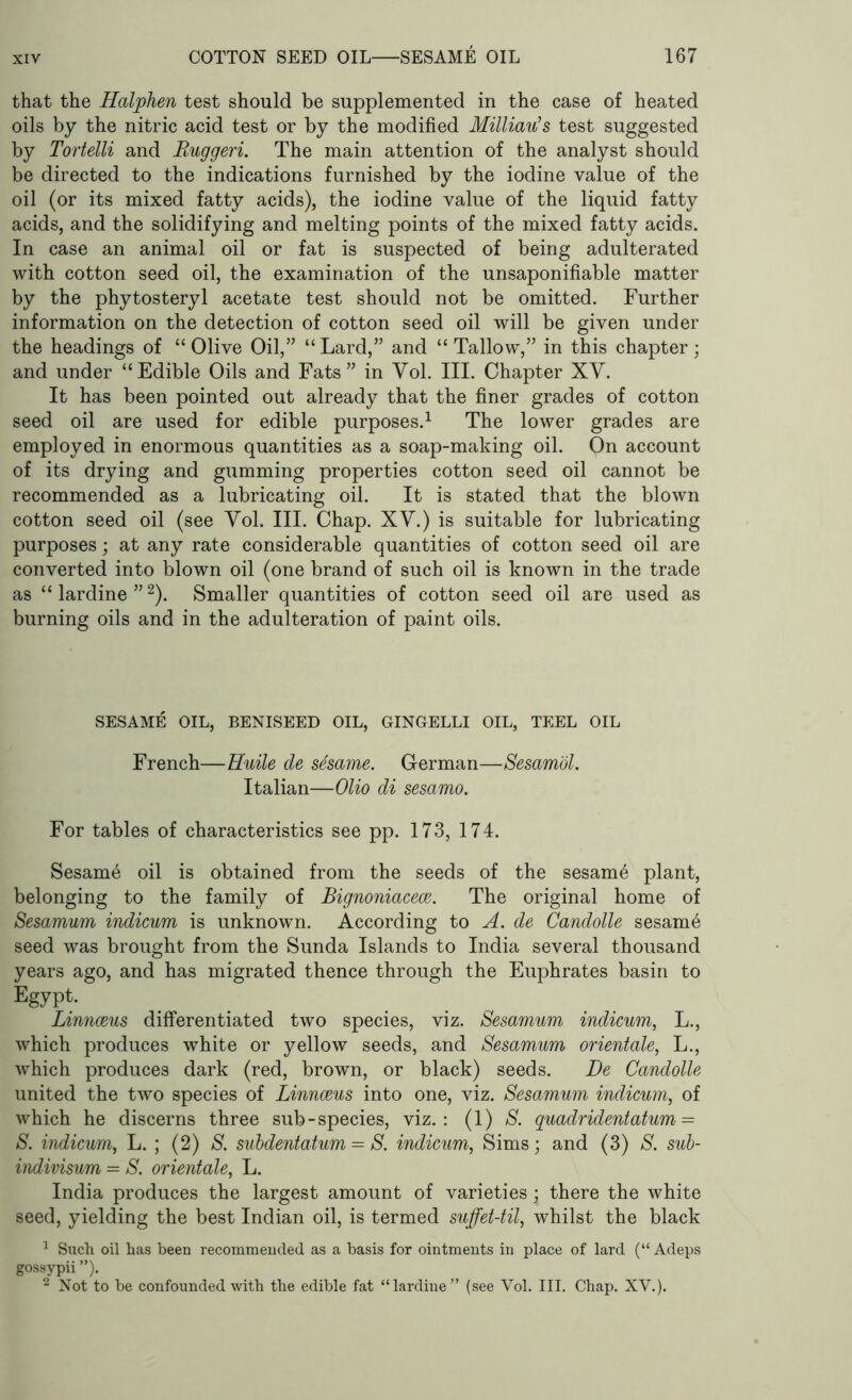 that the Halphen test should be supplemented in the case of heated oils by the nitric acid test or by the modified Milliau’s test suggested by Tortelli and Ruggeri. The main attention of the analyst should be directed to the indications furnished by the iodine value of the oil (or its mixed fatty acids), the iodine value of the liquid fatty acids, and the solidifying and melting points of the mixed fatty acids. In case an animal oil or fat is suspected of being adulterated with cotton seed oil, the examination of the unsaponifiable matter by the phytosteryl acetate test should not be omitted. Further information on the detection of cotton seed oil will be given under the headings of “Olive Oil,” “Lard,” and “Tallow,” in this chapter; and under “Edible Oils and Fats” in Yol. III. Chapter XY. It has been pointed out already that the finer grades of cotton seed oil are used for edible purposes.1 The lower grades are employed in enormous quantities as a soap-making oil. On account of its drying and gumming properties cotton seed oil cannot be recommended as a lubricating oil. It is stated that the blown cotton seed oil (see Yol. III. Chap. XY.) is suitable for lubricating purposes; at any rate considerable quantities of cotton seed oil are converted into blown oil (one brand of such oil is known in the trade as “lardine”2). Smaller quantities of cotton seed oil are used as burning oils and in the adulteration of paint oils. SESAME OIL, BENISEED OIL, GINGELLI OIL, TEEL OIL French—Huile de sdsame. German—Sesamol. Italian—Olio di sesamo. For tables of characteristics see pp. 173, 174. Sesam6 oil is obtained from the seeds of the sesam6 plant, belonging to the family of Bignoniacece. The original home of Sesamum indicum is unknown. According to A. de Candolle sesam6 seed was brought from the Sunda Islands to India several thousand years ago, and has migrated thence through the Euphrates basin to Egypt. Linnaeus differentiated two species, viz. Sesamum indicum, L., which produces white or yellow seeds, and Sesamum orientale, L., which produces dark (red, brown, or black) seeds. De Candolle united the two species of Linnaeus into one, viz. Sesamum indicum, of which he discerns three sub-species, viz.: (1) S. quadridentatum = S. indicum, L. ; (2) S. subdentatum = S. indicum, Sims; and (3) S. sub- indivisum = S. orientale, L. India produces the largest amount of varieties; there the white seed, yielding the best Indian oil, is termed suffet-til, whilst the black 1 Such oil has been recommended as a basis for ointments in place of lard (“ Adeps gossypii ”). 2 Not to be confounded with the edible fat “lardine” (see Yol. III. Chap. XY.).