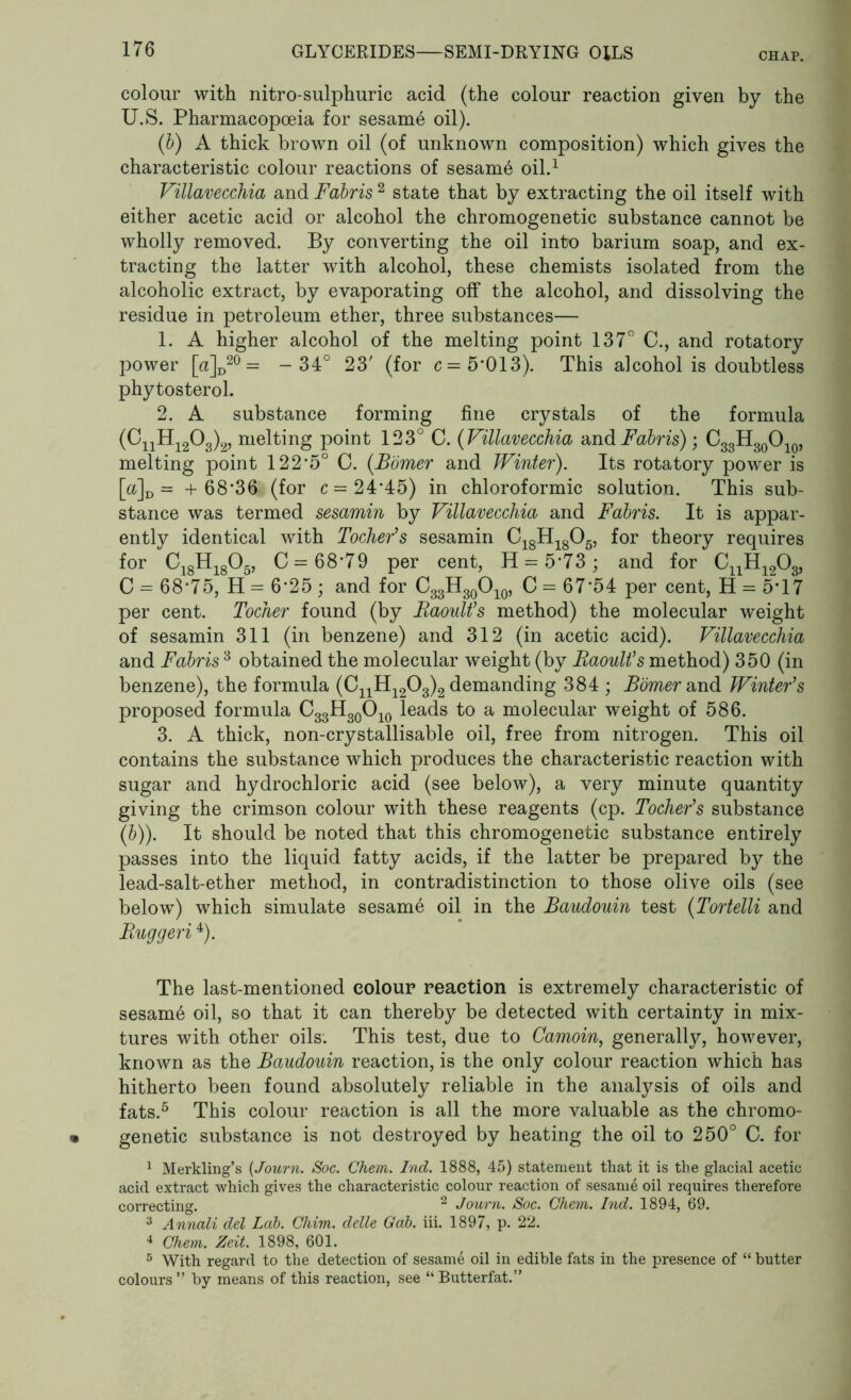 colour with nitro-sulphuric acid (the colour reaction given by the U.S. Pharmacopoeia for sesam6 oil). (b) A thick brown oil (of unknown composition) which gives the characteristic colour reactions of sesam6 oil.1 Villavecchia and Fabris 2 state that by extracting the oil itself with either acetic acid or alcohol the chromogenetic substance cannot be wholly removed. By converting the oil into barium soap, and ex- tracting the latter with alcohol, these chemists isolated from the alcoholic extract, by evaporating off the alcohol, and dissolving the residue in petroleum ether, three substances— 1. A higher alcohol of the melting point 137° C., and rotatory power [a]D20 = - 34° 23' (for c= 5*013). This alcohol is doubtless phytosterol. 2. A substance forming fine crystals of the formula (CnH1203)2, melting point 123° C. (Villavecchia and Fabris)) C33H30O10, melting point 122*5° G. (Bomer and Winter). Its rotatory power is [&]D = + 68*36 (for c = 24*45) in chloroformic solution. This sub- stance was termed sesamin by Villavecchia and Fabris. It is appar- ently identical with Tocher's sesamin C18H1805, for theory requires for C18H1805, C= 68*79 per cent, 11 = 5*73; and for CnH1203, C = 68*75, H = 6*25 ; and for C33H30O10, C = 67*54 per cent, H = 5*17 per cent. Tocher found (by Raoult's method) the molecular weight of sesamin 311 (in benzene) and 312 (in acetic acid). Villavecchia and Fabris 3 obtained the molecular weight (by Raoult's method) 350 (in benzene), the formula (G11H1203)2 demanding 384 ; Bomer and Winter's proposed formula C33H30O10 leads to a molecular weight of 586. 3. A thick, non-crystallisable oil, free from nitrogen. This oil contains the substance which produces the characteristic reaction with sugar and hydrochloric acid (see below), a very minute quantity giving the crimson colour with these reagents (cp. Tocher's substance (b)). It should be noted that this chromogenetic substance entirely passes into the liquid fatty acids, if the latter be prepared by the lead-salt-ether method, in contradistinction to those olive oils (see below) which simulate sesam6 oil in the Baudouin test (Tortelli and Ruggeri4). The last-mentioned colour reaction is extremely characteristic of sesam6 oil, so that it can thereby be detected with certainty in mix- tures with other oils. This test, due to Camoin, generally, however, known as the Baudouin reaction, is the only colour reaction which has hitherto been found absolutely reliable in the analysis of oils and fats.5 This colour reaction is all the more valuable as the chromo- genetic substance is not destroyed by heating the oil to 250° C. for 1 Merkling’s (Journ. Soc. Chem. Ind. 1888, 45) statement that it is the glacial acetic acid extract which gives the characteristic colour reaction of sesame oil requires therefore correcting. 2 Journ. Soc. Chem. Ind. 1894, 69. 3 Annali del Lab. Chim. delle Gab. iii. 1897, p. 22. 4 Chem. Zeit. 1898, 601. 5 With regard to the detection of sesame oil in edible fats in the presence of “ butter colours ” by means of this reaction, see “ Butterfat.”