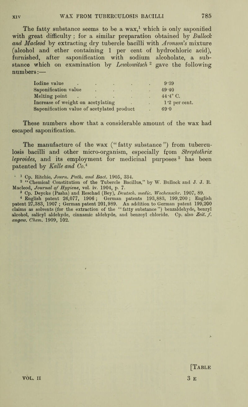 The fatty substance seems to be a wax,1 which is only saponified with great difficulty; for a similar preparation obtained by Bullock and Macleod by extracting dry tubercle bacilli with Aronson's mixture (alcohol and ether containing 1 per cent of hydrochloric acid), furnished, after saponification with sodium alcoholate, a sub- stance which on examination by Lewkowitsch2 gave the following numbers:— Iodine value . . . 9’39 Saponification value . . .49 40 Melting point . . . 44*4° C. Increase of weight on acetylating . 1 *2 per cent. Saponification value of acetylated product . 69 0 These numbers show that a considerable amount of the wax had escaped saponification. The manufacture of the wax (“ fatty substance ”) from tubercu- losis bacilli and other micro-organism, especially from Streptothrix leproides, and its employment for medicinal purposes3 has been patented by Kalle and Co* ■ 1 Cp. Ritchie, Journ. Path, and Bad. 1905, 334. 2 “Chemical Constitution of the Tubercle Bacillus,” by W. Bullock and J. J. R. Macleod, Journal of Hygiene, vol. iv. 1904, p. 7. 3 Cp. Deycke (Pasha) and Resehad (Bey), Deutsch. medic. Wochenschr. 1907, 89. 4 English patent 26,077, 1906; German patents 193,883, 199,200; English patent 27,383, 1907 ; German patent 201,989. An addition to German patent 199,200 claims as solvents (for the extraction of the “ fatty substance ”) benzaldehyde, benzyl alcohol, salicyl aldehyde, cinnamic aldehyde, and benzoyl chloride. Cp. also Zeit. f. angew. Chem. 1909, 102. VOL. II [Table 3 E