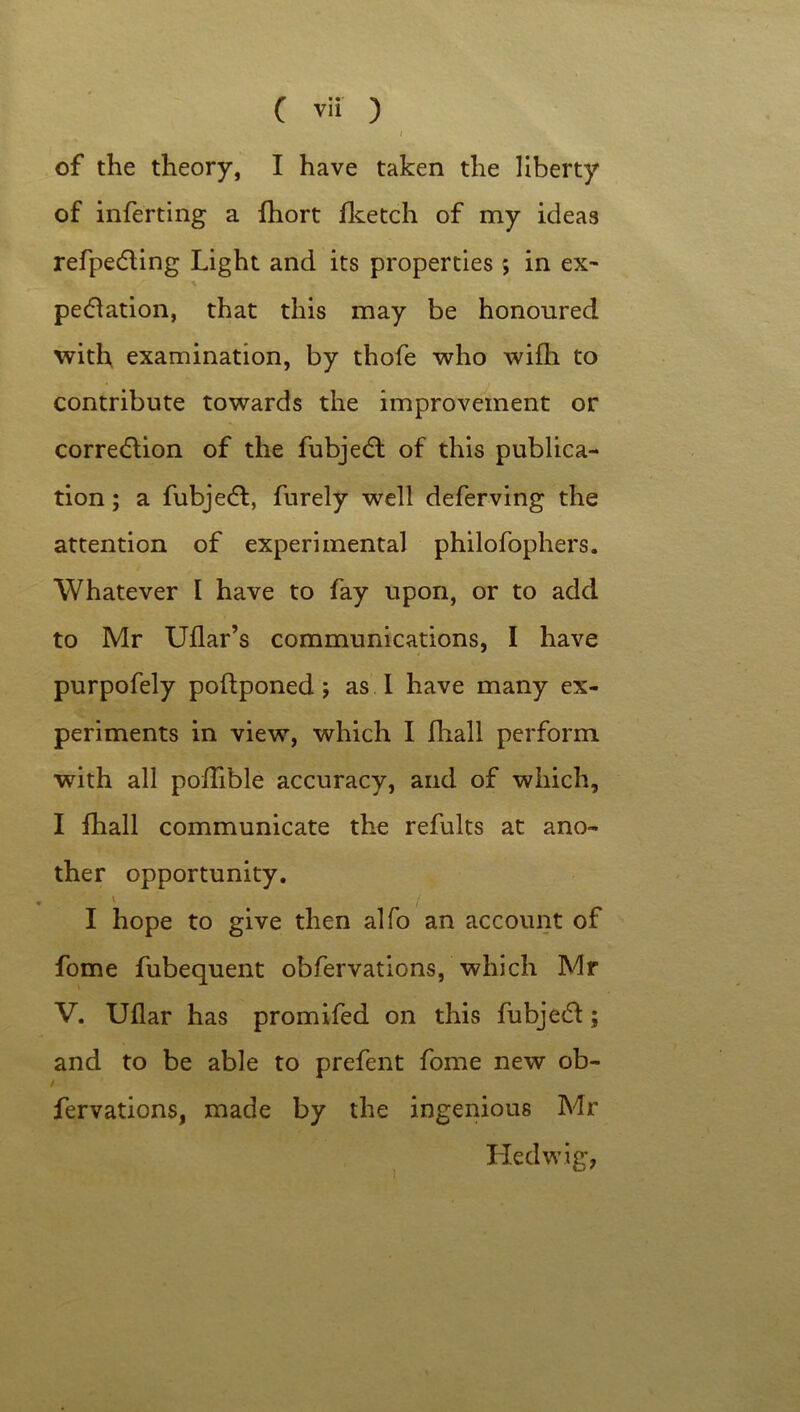 I of the theory, I have taken the liberty of inferting a fhort fketch of my ideas refpedting Light and its properties; in ex- pedlation, that this may be honoured with examination, by thofe who wifh to contribute towards the improvement or correction of the fubjedt of this publica- tion ; a fubjedt, furely well deferving the attention of experimental philofophers. Whatever I have to fay upon, or to add to Mr Uflar’s communications, I have purpofely poftponed; as I have many ex- periments in view, which I fliall perform with all podible accuracy, and of which, I fhall communicate the refults at ano- ther opportunity. v . / I hope to give then alfo an account of fome fubequent obfervations, which Mr V. Ullar has promifed on this fubjedt; and to be able to prefent fome new ob- / fervations, made by the ingenious Mr Hedwig,