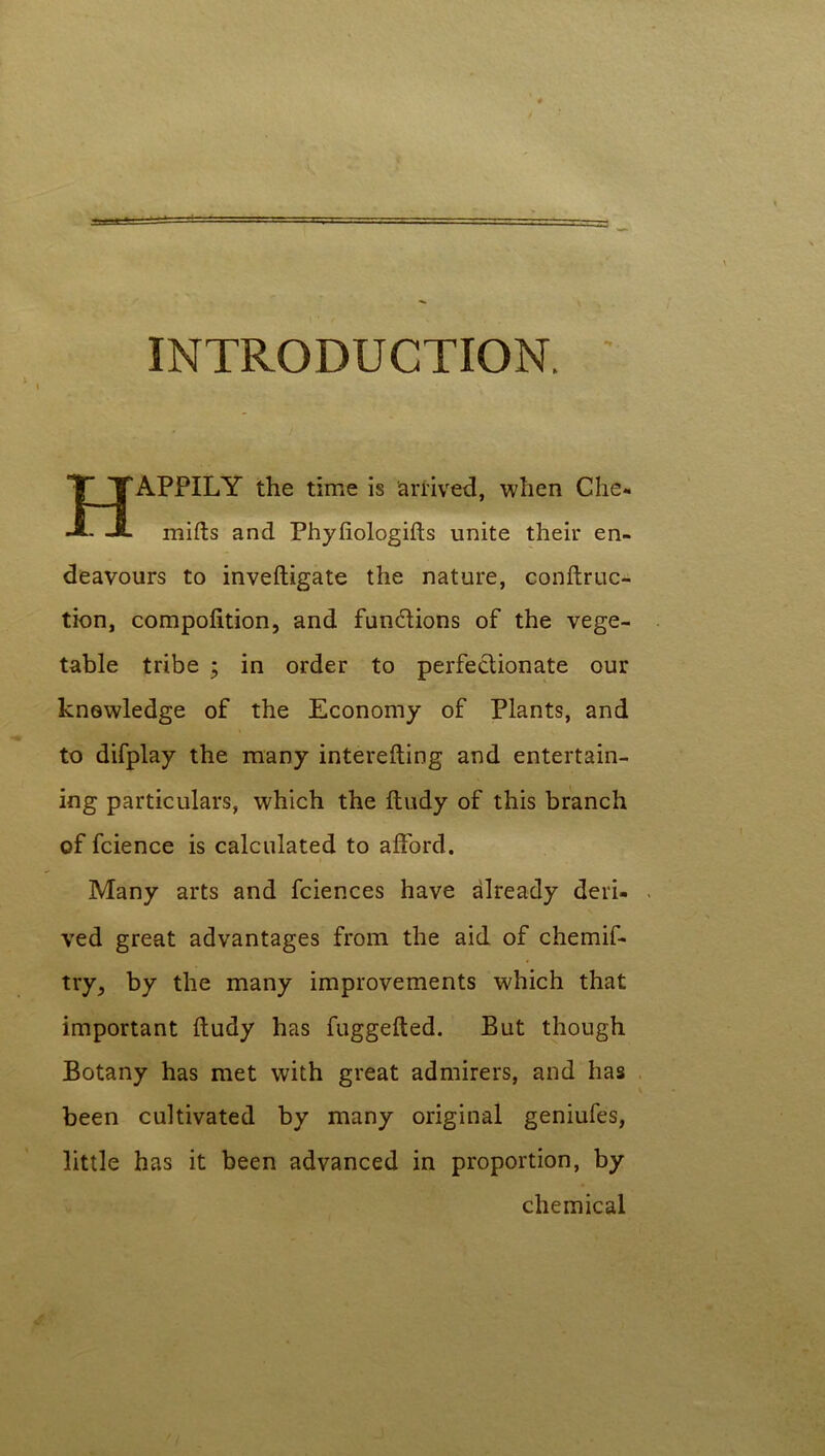 INTRODUCTION. I HAPPILY the time is arrived, when Che* milts and Phyliologilts unite their en- deavours to inveftigate the nature, conftruc- tion, compolition, and functions of the vege- table tribe ; in order to perfectionate our knowledge of the Economy of Plants, and to difplay the many interefting and entertain- ing particulars, which the ftudy of this branch of fcience is calculated to afford. Many arts and fciences have already deri- ved great advantages from the aid of chemif* try, by the many improvements which that important ftudy has fuggefted. But though Botany has met with great admirers, and has been cultivated by many original geniufes, little has it been advanced in proportion, by chemical