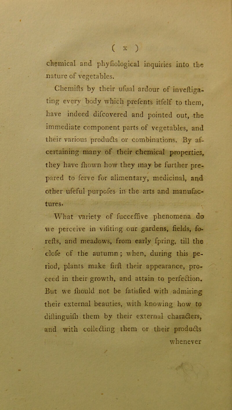 chemical and phyfiological inquiries into the nature of vegetables. Chemifts by their ufual ardour of inveftiga- ting every body which prefents itfelf to them, have indeed difcovered and pointed out, the immediate component parts of vegetables, and their various products or combinations. By af- certaining many of their chemical properties, they have fhown how they may be further pre- pared to ferve for alimentary, medicinal, and other ufeful purpofes in the arts and manufac- tures. What Variety of fucceffive phenomena do we perceive in vifiting our gardens, fields, fo- refts, and meadows, from early fpring, till the clofe of the autumn ; when, during this pe- riod, plants make firfh their appearance, pro- ceed in their growth, and attain to perfection. But we fliould not be fatisfied with admiring their external beauties, with knowing how to difiinguifh them by their external characters, and with collecting them or their products whenever t