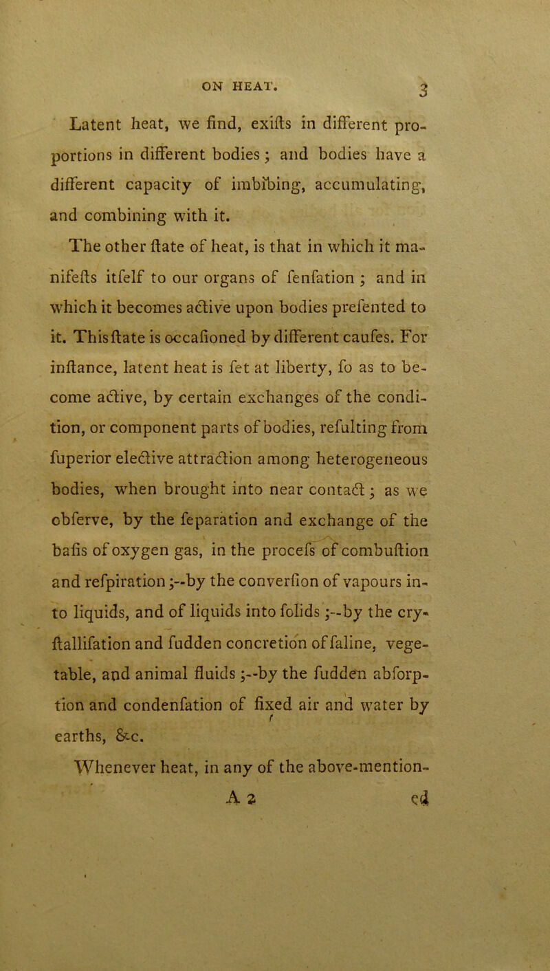 Latent heat, we find, exifts in different pro- portions in different bodies; and bodies have a different capacity of imbibing, accumulating, and combining with it. The other ftate of heat, is that in which it ma~ nifefts itfelf to our organs of fenfation ; and in which it becomes active upon bodies prefented to it. This ftate is occafioned by different caufes. For inftance, latent heat is fet at liberty, fo as to be- come active, by certain exchanges of the condi- tion, or component parts of bodies, refulting from fuperior elective attraction among heterogeneous bodies, when brought into near contaCt; as we obferve, by the feparation and exchange of the ' yv. bafis of oxygen gas, in the procefs of combuftion and refpirationby the converfion of vapours in- to liquids, and of liquids into folids ;-by the cry- ftallifation and fudden concretion of faline, vege- table, and animal fluidsby the fudden abforp- tion and condenfation of fixed air and water by r earths, &c. Whenever heat, in any of the above-mention- A 2 cd