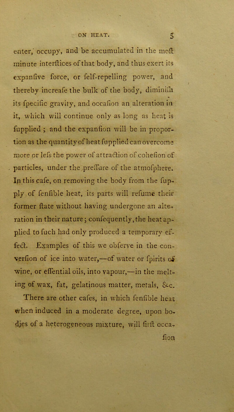 enter,' occupy, and be accumulated in the molt minute interfiles of that body, and thus exert its expanfive force, or felf-repelling power, and thereby increafe the bulk of the body, diminifn its fpecific gravity, and occaflon an alteration in it, which will continue only as long as heat is fupplied ; and the expanfion will be in propor- tion as the quantity of heat fupplied can overcome more or lefs the power of attraction of cohefion of particles, under the preffure of the atmofphere. In this cafe, on removing the body from the fup- ply of fenfible heat, its parts will refume their former flate without having undergone an alte- ration in their nature; confequently,the heat ap- plied to fuch had only produced a temporary ef- fect. Examples of this we obferve in the con- verfion of ice into water,--of water or fpirits of wjne, or effential oils, into vapour,—in the melt- ing of wax, fat, gelatinous matter, metals, &c. There are other cafes, in which fenfible heat when induced in a moderate degree, upon bo- dies of a heterogeneous mixture, will firfl occa- iion