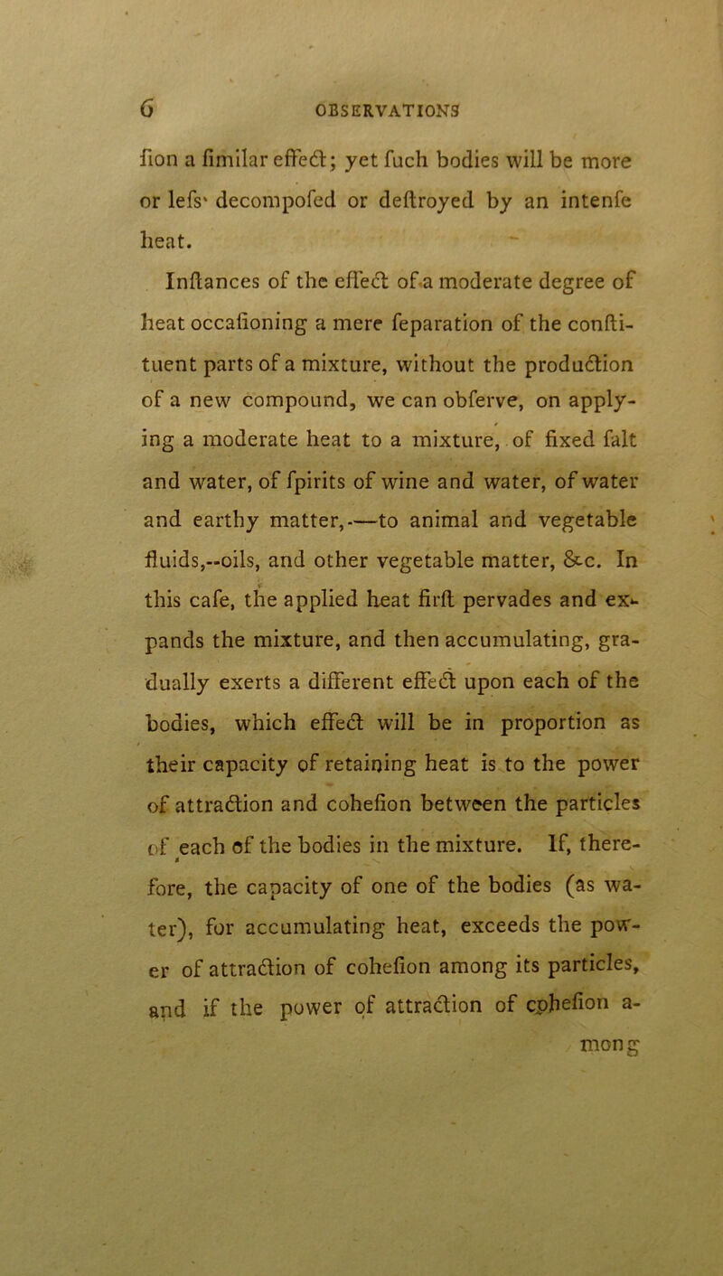 fion a fimilar effeCt; yet fuch bodies will be more or lefs' decompofed or deftroyed by an intenfe beat. Inflances of the effect of a moderate degree of heat occaiioning a mere feparation of the confti- tuent parts of a mixture, without the production of a new compound, we can obferve, on apply- ing a moderate heat to a mixture, of fixed fait and water, of fpirits of wine and water, of water and earthy matter,—to animal and vegetable fluids,-oils, and other vegetable matter, &c. In * this cafe, the applied heat firft pervades and ex*- pands the mixture, and then accumulating, gra- dually exerts a different effect upon each of the bodies, which effect will be in proportion as their capacity of retaining heat is to the power of attraction and cohefion between the particles of each of the bodies in the mixture. If, there- i fore, the capacity of one of the bodies (as wa- ter), for accumulating heat, exceeds the pow- er of attraction of cohefion among its particles, and if the power of attraction of cphefion a- mon g