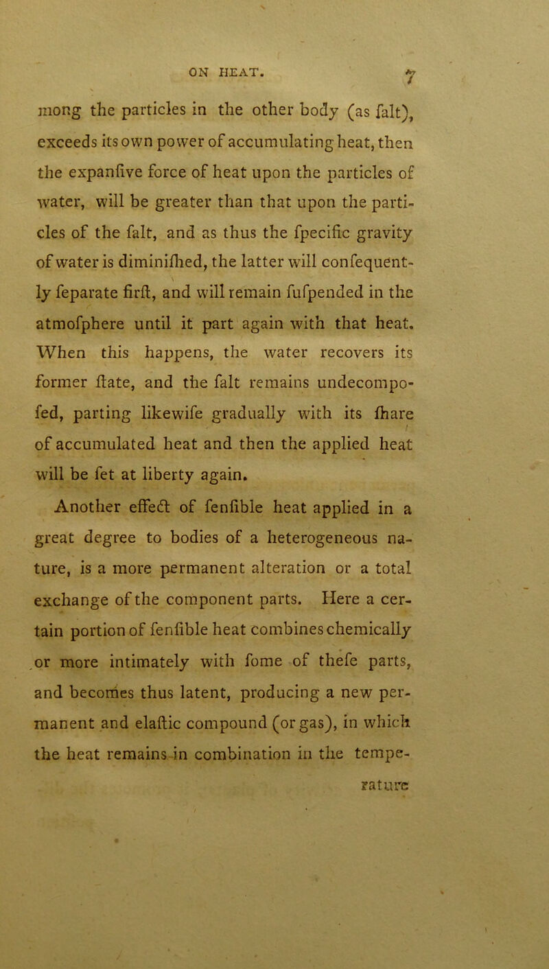 / mong the particles in the other body (as fait), exceeds its own power of accumulating heat, then the expanlive force of heat upon the particles of water, will be greater than that upon the parti- cles of the fait, and as thus the fpecific gravity of water is diminifhed, the latter will confequent- \ ly feparate firft, and will remain fufpended in the atmofphere until it part again with that heat. When this happens, the water recovers its former ftate, and the fait remains undecompo- fed, parting likewife gradually with its fhare of accumulated heat and then the applied heat will be fet at liberty again. Another effect of fenhble heat applied in a great degree to bodies of a heterogeneous na- ture, is a more permanent alteration or a total exchange of the component parts. Here a cer- tain portion of fenfible heat combines chemically or more intimately with fome of thefe parts, and becomes thus latent, producing a new per- manent and elaftic compound (or gas), in which the heat remains in combination in the tempe- rature