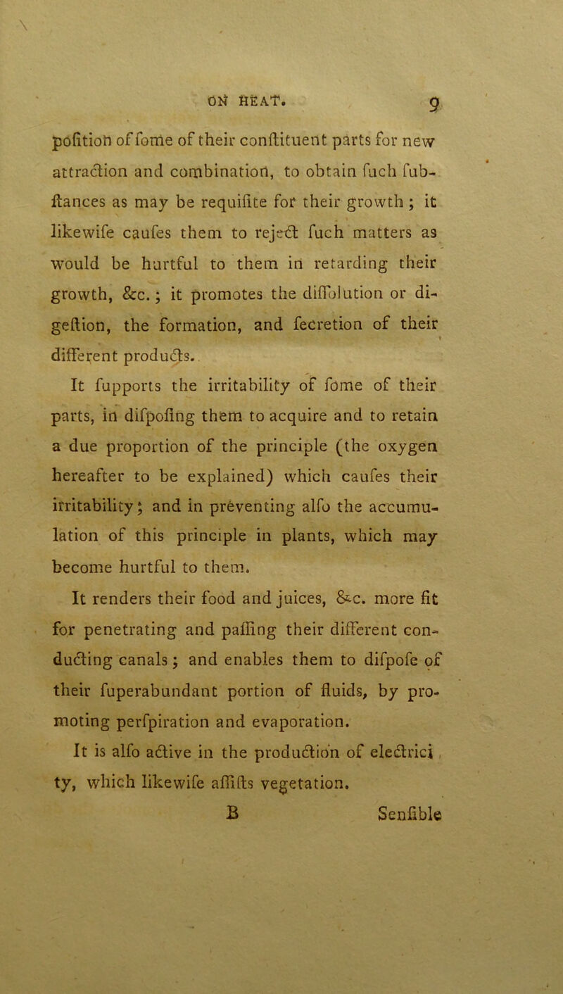 \ ON HEAT. 9 politioh of forrie of their conftituent parts for new attraction and combination, to obtain fach fub- Itances as may be requifite for their growth; it likewife caufes them to reject fach matters as would be hurtful to them in retarding their growth, &c.; it promotes the difib] ution or di~ geftion, the formation, and fee ret ion of their different products. It fupports the irritability of feme of their parts, in difpofing them to acquire and to retain a due proportion of the principle (the oxygen hereafter to be explained) which caufes their irritability; and in preventing alfo the accumu- lation of this principle in plants, which may become hurtful to them. It renders their food and juices, &c. more fit for penetrating and palling their different con- ducting canals; and enables them to difpofe of their fuperabundant portion of fluids, by pro- moting perfpiration and evaporation. It is alfo active in the production of electrici ty, which likewife affifts vegetation. B / Senfible