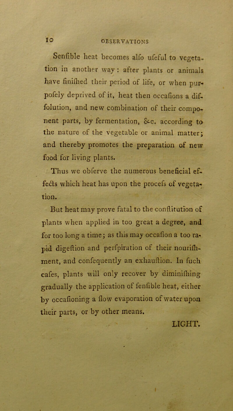 Senfible heat becomes alfo ufeful to vegeta- tion in another way : after plants or animals have fini(hed their period of life, or when pur- pofely deprived of it, heat then occafions a dif- folution, and new combination of their compo- nent parts, by fermentation, &c. according to the nature of the vegetable or animal matter and thereby promotes the preparation of new food for living plants. Thus we obferve the numerous beneficial ef- fects which heat has upon the procefs of vegeta- tion. But heat may prove fatal to the conflitution of plants when applied in too great a degree, and for too long a time; as this may occafion a too ra- pid digeftion and perfpiration of their nourifii- ment, and confequently an exhauftion. In fuch cafes, plants will only recover by diminifhing gradually the application of fenfible heat, either by occafioning a flow evaporation of water upon their parts, or by other means. LIGHT. • A