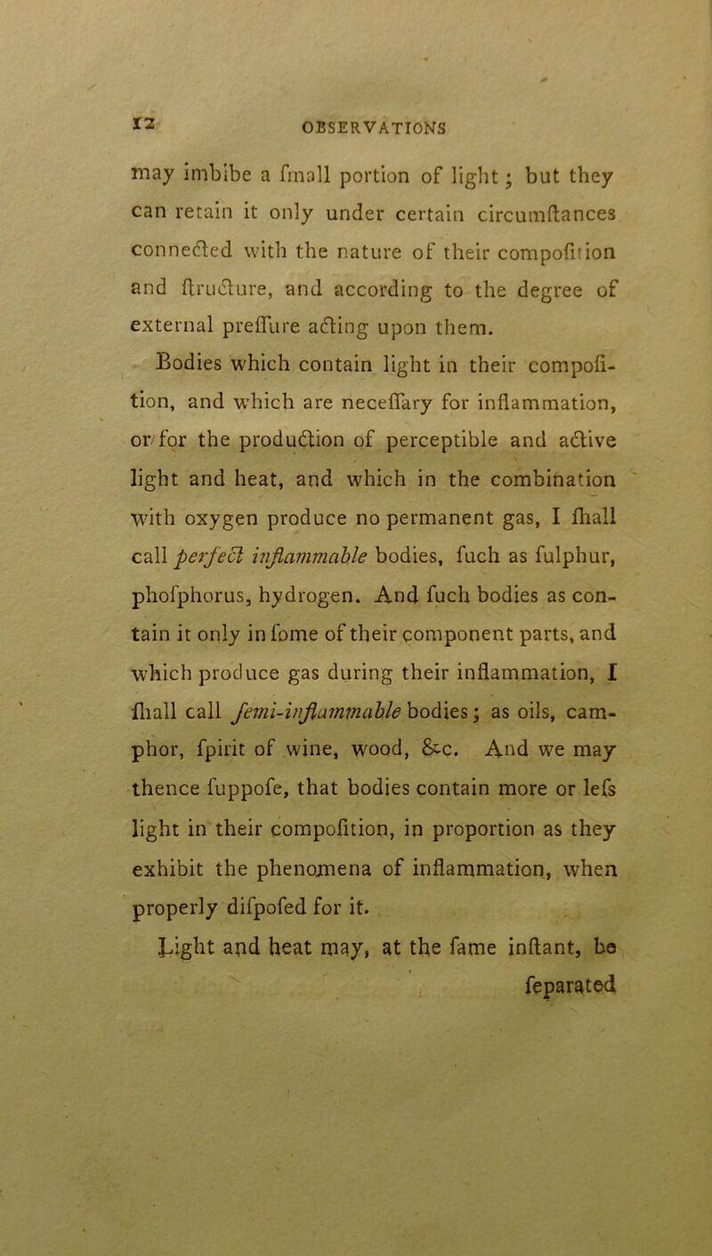 may imbibe a fmall portion of light; but they can retain it only under certain circumftances connected with the nature of their compofition and ftru&ure, and according to the degree of external prefiure a&ing upon them. Bodies which contain light in their compofi- tion, and which are necefiary for inflammation, or/for the production of perceptible and adtive light and heat, and which in the combination with oxygen produce no permanent gas, I fliall call perfect inflammable bodies, fuch as fulphur, phofphorus, hydrogen. And fuch bodies as con- tain it only in fome of their component parts, and which produce gas during their inflammation, I fliall call femi-inflammable bodies; as oils, cam- phor, fpirit of wine, wood, &c. And we may thence fuppofe, that bodies contain more or lefs light in their compofition, in proportion as they exhibit the phenomena of inflammation, when properly difpofed for it. Light apd heat may, at the fame inflant, be feparated