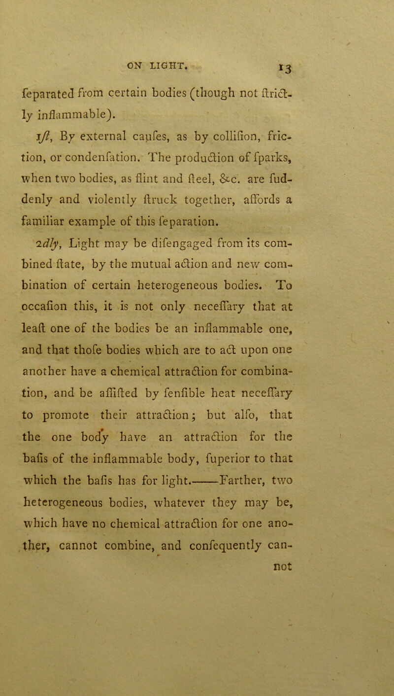 feparated from certain bodies (though not ftriCt- ly inflammable). Ift, By external caufes, as by collifion, fric- tion, or condenfation. The production of fparks, when two bodies, as flint and fleel, &c. are fud- denly and violently ftruck together, affords a familiar example of this reparation. idly, Light may be difengaged from its com- bined flate, by the mutual aCtion and new com- bination of certain heterogeneous bodies. To occafion this, it is not only neceffary that at lead one of the bodies be an inflammable one, and that thofe bodies which are to act upon one another have a chemical attraction for combina- tion, and be aflifled by fenfible heat neceffary to promote their attraction; but alfo, that the one body have an attraction for the bafis of the inflammable body, fuperior to that which the bafis has for light Farther, two heterogeneous bodies, whatever they may be, which have no chemical attraction for one ano- ther, cannot combine, and confequently can- not