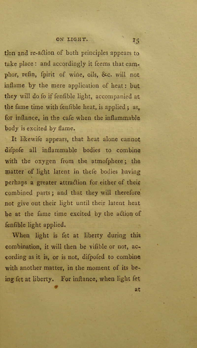 tion and re-adtion of both principles appears to take place : and accordingly it feems that cam- phor, relin, fpirit of wine, oils, &c. will not inflame by the mere application of heat: but they will do fo if fenfible light, accompanied at the fame time with fenfible heat, is applied ; as, for inftance, in the cafe when the inflammable body is excited by flame. It likewife appears, that heat alone cannot difpofe all inflammable bodies to combine with the oxygen from the atmofphere; the matter 'of light latent in thefe bodies having perhaps a greater attradlion for either of their combined parts; and that they will therefore not give out their light until their latent heat be at the fame time excited by the adtion of fenfible light applied. When light is fet at liberty during this combination, it will then be vifible or not, ac- cording as it is, or is not, difpofed to combine with another matter, in the moment of its be- ing fet at liberty. For inftance, when light fet /