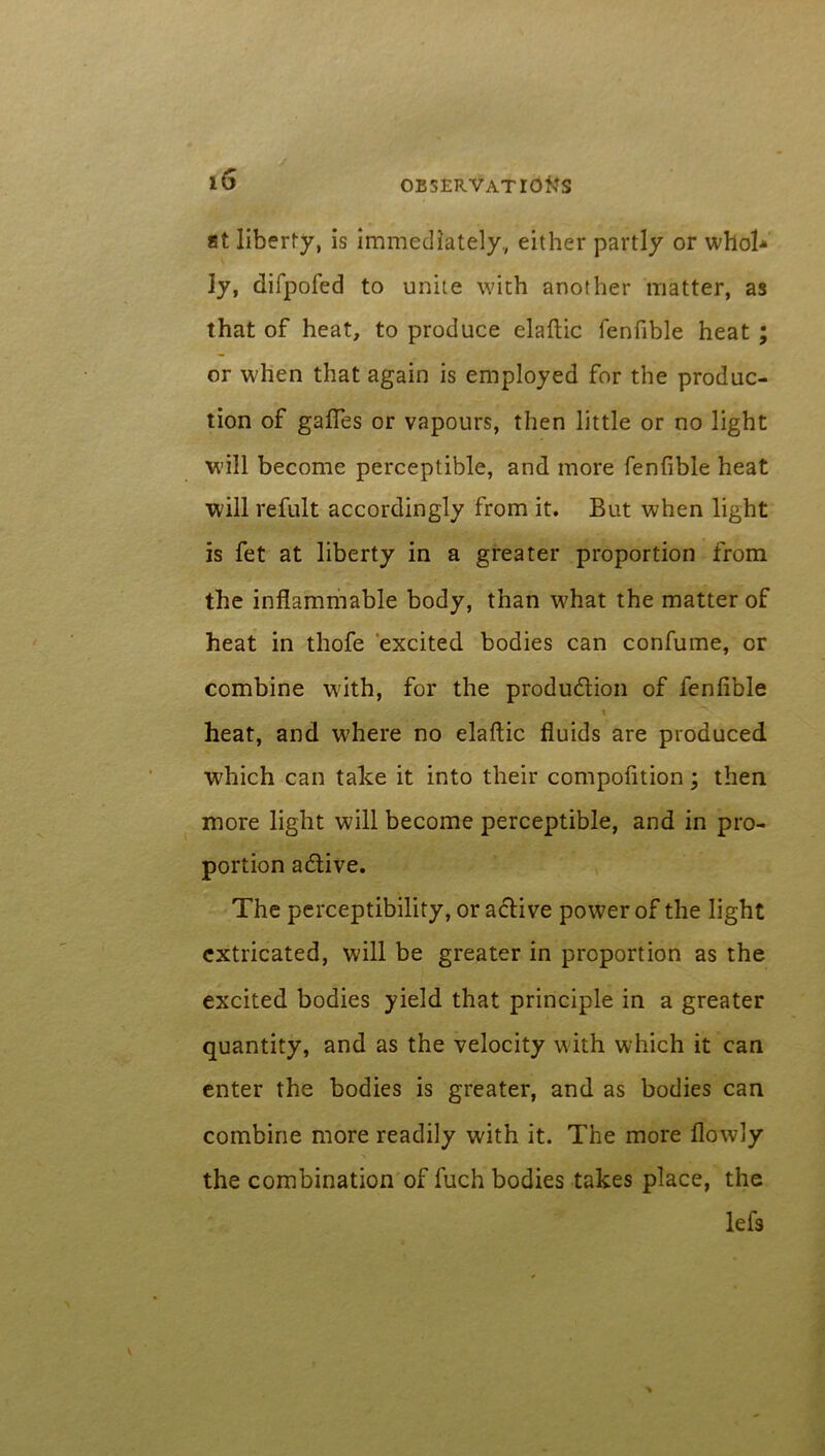 at liberty, is immediately, either partly or whoh ly, difpofed to unite with another matter, as that of heat, to produce elaftic fenfible heat ; or when that again is employed for the produc- tion of gafles or vapours, then little or no light will become perceptible, and more fenfible heat will refult accordingly from it. But when light is fet at liberty in a greater proportion from the inflammable body, than what the matter of heat in thofe excited bodies can confume, or combine with, for the production of fenfible • \ heat, and where no elaftic fluids are produced which can take it into their compofition; then more light will become perceptible, and in pro- portion aCtive. The perceptibility, or active power of the light extricated, will be greater in proportion as the excited bodies yield that principle in a greater quantity, and as the velocity with which it can enter the bodies is greater, and as bodies can combine more readily with it. The more flowly the combination of fuch bodies takes place, the lefs