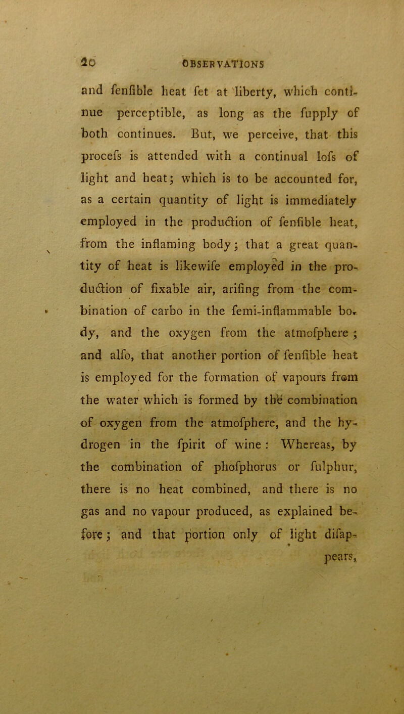 and fenfible heat fet at liberty, which conti- nue perceptible, as long as the fupply of both continues. But, we perceive, that this procefs is attended with a continual lofs of light and heat; which is to be accounted for, as a certain quantity of light is immediately employed in the production of fenfible heat, from the inflaming body; that a great quan- tity of heat is like wife employed in the pro- duction of fixable air, arifing from the com- bination of carbo in the femi-inflammable bo* dy, and the oxygen from the atmofphere ; and alfo, that another portion of fenfible heat is employed for the formation of vapours from the water which is formed by the combination of oxygen from the atmofphere, and the hy- drogen in the fpirit of wine : Whereas, by the combination of phofphorus or fulphur, there is no heat combined, and there is no gas and no vapour produced, as explained be- fore ; and that portion only of light difap- » pears,