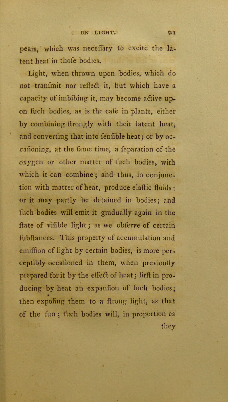 pears, which was neceflary to excite the la- tent heat in thofe bodies. Light, when thrown upon bodies, which do not tranfmit nor refled it, but which have a capacity of imbibing it, may become adive up- on fuch bodies, as is the cafe in plants, either by combining ftrongly with their latent heat, and converting that into fenfibleheat; or by oc- cafioning, at the fame time, a feparation of the oxygen or other matter of fuch bodies, with which it can combine; and thus, in conjunc- tion with matter of heat, produce elaftic fluids: or it may partly be detained in bodies; and fuch bodies will emit it gradually again in the flate of vifible light; as we obferve of certain fubftances. This property of accumulation and emiflion of light by certain bodies, is more per- ceptibly occafioned in them, when previoufly prepared for it by the effed of heat; firfl; in pro- ducing by heat an expanflon of fuch bodies; * then expofing them to a ftrong light, as that of the fun ; fuch bodies will, in proportion as they