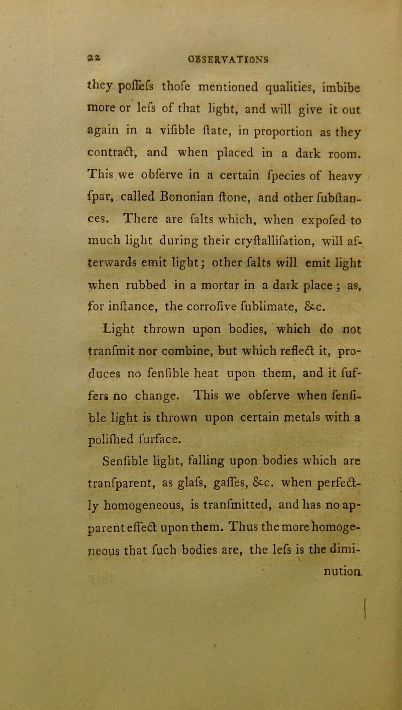 they poflefs thofe mentioned qualities, imbibe * more or lefs of that light, and will give it out again in a vifible date, in proportion as they contract, and when placed in a dark room. This we obferve in a certain fpecies of heavy fpar, called Bononian done, and other fubdan- ces. There are falts which, when expofed to much light during their crydallifation, will af- terwards emit light; other falts will emit light when rubbed in a mortar in a dark place ; as, for indance, the corrofive fublimate, &-c. Light thrown upon bodies, which do not tranfmit nor combine, but which refletd it, pro- duces no fenfible heat upon them, and it dif- fers no change. This we obferve when fenfi- ble light is thrown upon certain metals with a poliflied furface. Sendble light, falling upon bodies which are tranfparent, as glafs, gades, &c. when perfect- ly homogeneous, is tranfmitted, and has no ap- parent edeCt upon them. Thus the more homoge- neous that fuch bodies are, the lefs is the dimi- nution.