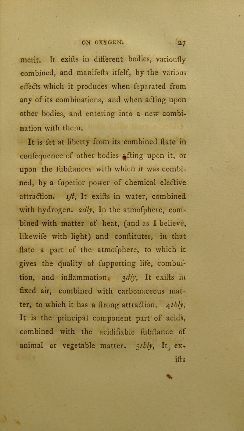 t ON OXYGEN. 27 merit. It exifis in different bodies, varioufly combined, and manifefts itfelf, by the various effects which it produces when feparated from any of its combinations, and when acting upon other bodies, and entering into a new combi- nation with them. It is fet at liberty from its combined date in confequence of other bodies feting upon it, or upon the fubftances with which it was combi- ned, by a fuperior power of chemical elective attraction. iji, It exifts in water, combined with hydrogen. 2d/y, In the atmofphere, com- bined with matter of heat, (and as I believe, likewife with light) and conflitutes, in that flate a part of the atmofphere, to which it gives the quality of fupporting life, combuf- tion, and inflammation. 3^/j', It exifls in fixed air, combined with carbonaceous mat- ter, to which it has a ftrong attraction. 4th/j. It is the principal component part of acids, combined with the acidifiable fubflance of animal or vegetable matter. $tblyt It^ ex^ its