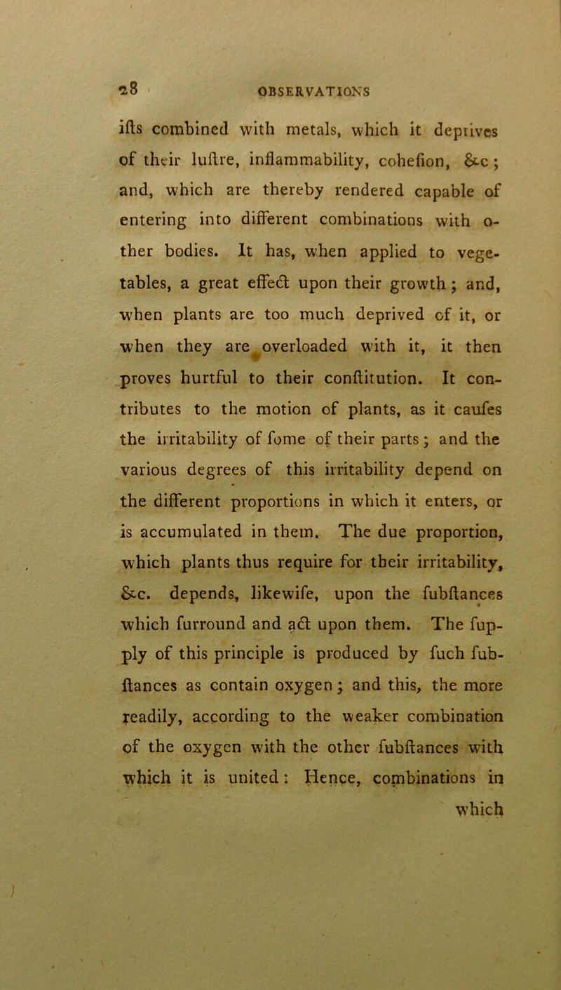 ills combined with metals, which it deprives of their luftre, inflammability, cohefion, &c; and, which are thereby rendered capable of entering into different combinations with o- ther bodies. It has, when applied to vege- tables, a great effetft upon their growth; and, when plants are too much deprived of it, or when they are overloaded with it, it then proves hurtful to their conftitution. It con- tributes to the motion of plants, as it caufes the irritability of fome of their parts; and the various degrees of this irritability depend on the different proportions in which it enters, or is accumulated in them. The due proportion, which plants thus require for their irritability, &c. depends, likewife, upon the fubftances which furround and a£t upon them. The fup- ply of this principle is produced by fuch fub- ftances as contain oxygen; and this, the more readily, according to the weaker combination of the oxygen with the other fubftances with which it is united: Hence, combinations in which