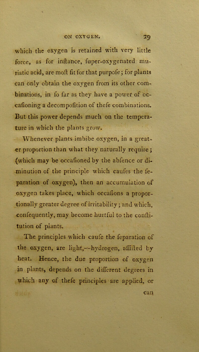 which the oxygen is retained with very little force, as for inftance, fuper-oxygenated mu- riatic acid, are mod fit for that purpofe; for plants can only obtain the oxygen from its other com- binations, in fo far as they have a power of oc- cafioning a decompofition of thefe combinations. But this power depends much on the tempera- ture in which the plants grow. Whenever plants imbibe oxygen, in a great- er proportion than what they naturally require; (which may be occafioned by the abfence or di- minution of the principle which caufes the fe- paration of oxygen), then an accumulation of oxygen takes place, which occafions a propor- tionally greater degree of irritability; and which, confequently, may become hurtful to the confti- tution of plants. c The principles which caufe the feparation of the oxygen, are light,—hydrogen, affifted by heat. Hence, the due proportion of oxygen in plants, depends on the different degrees in which any of thefe principles are applied, or can