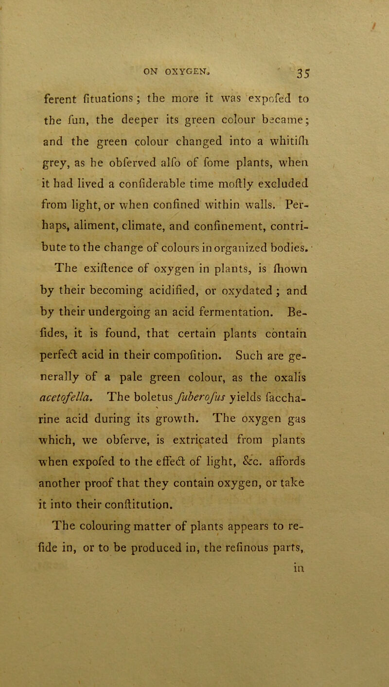 ferent fituations; the more it was expofe'd to the fun, the deeper its green colour became; and the green colour changed into a whitifii grey, as he obferved alfo of fome plants, when it had lived a confiderable time moftly excluded from light, or when confined within walls. Per- haps, aliment, climate, and confinement, contri- bute to the change of colours in organized bodies. The exiftence of oxygen in plants, is fhown by their becoming acidified, or oxydated ; and by their undergoing an acid fermentation. Be- fides, it is found, that certain plants contain perfect acid in their compofition. Such are ge- nerally of a pale green colour, as the oxalis acetofella. The boletus fuberofus yields faccha- rine acid during its growth. The oxygen gas which, we obferve, is extricated from plants when expofed to the effed of light, See. affords another proof that they contain oxygen, or take it into their conftitution. The colouring matter of plants appears to re- fide in, or to be produced in, the refinous parts, m