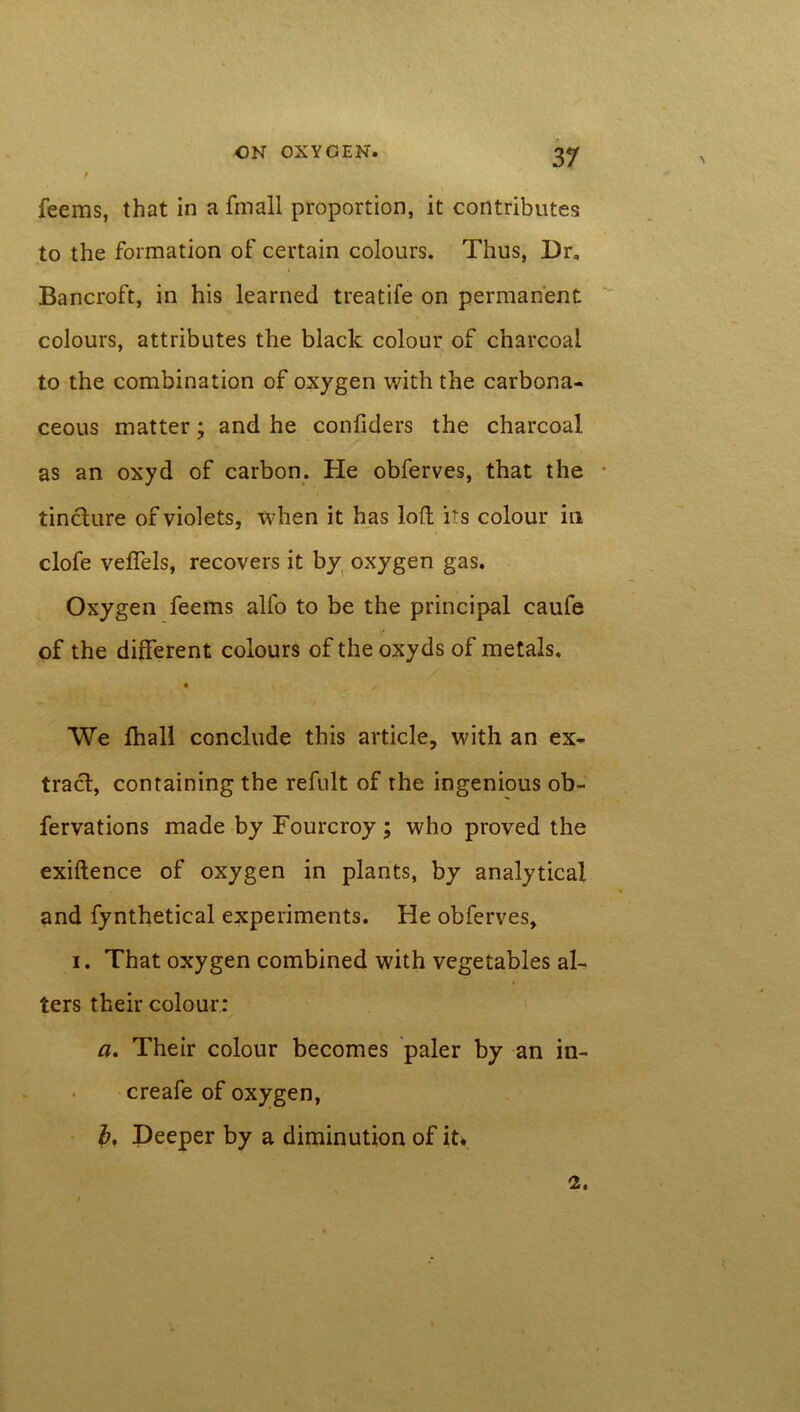 feems, that in a fmall proportion, it contributes to the formation of certain colours. Thus, Dr. Bancroft, in his learned treatife on permanent colours, attributes the black colour of charcoal to the combination of oxygen with the carbona- ceous matter; and he conliders the charcoal as an oxyd of carbon. He obferves, that the tincture of violets, when it has loft its colour in clofe veffels, recovers it by oxygen gas. Oxygen feems alfo to be the principal caufe of the different colours of the oxyds of metals. We fhall conclude this article, with an ex- tract, containing the refult of the ingenious ob- fervations made by Fourcroy ; who proved the exiftence of oxygen in plants, by analytical and fynthetical experiments. He obferves, i. That oxygen combined with vegetables al- ters their colour: a. Their colour becomes paler by an in- creafe of oxygen, b. Deeper by a diminution of it* 2.