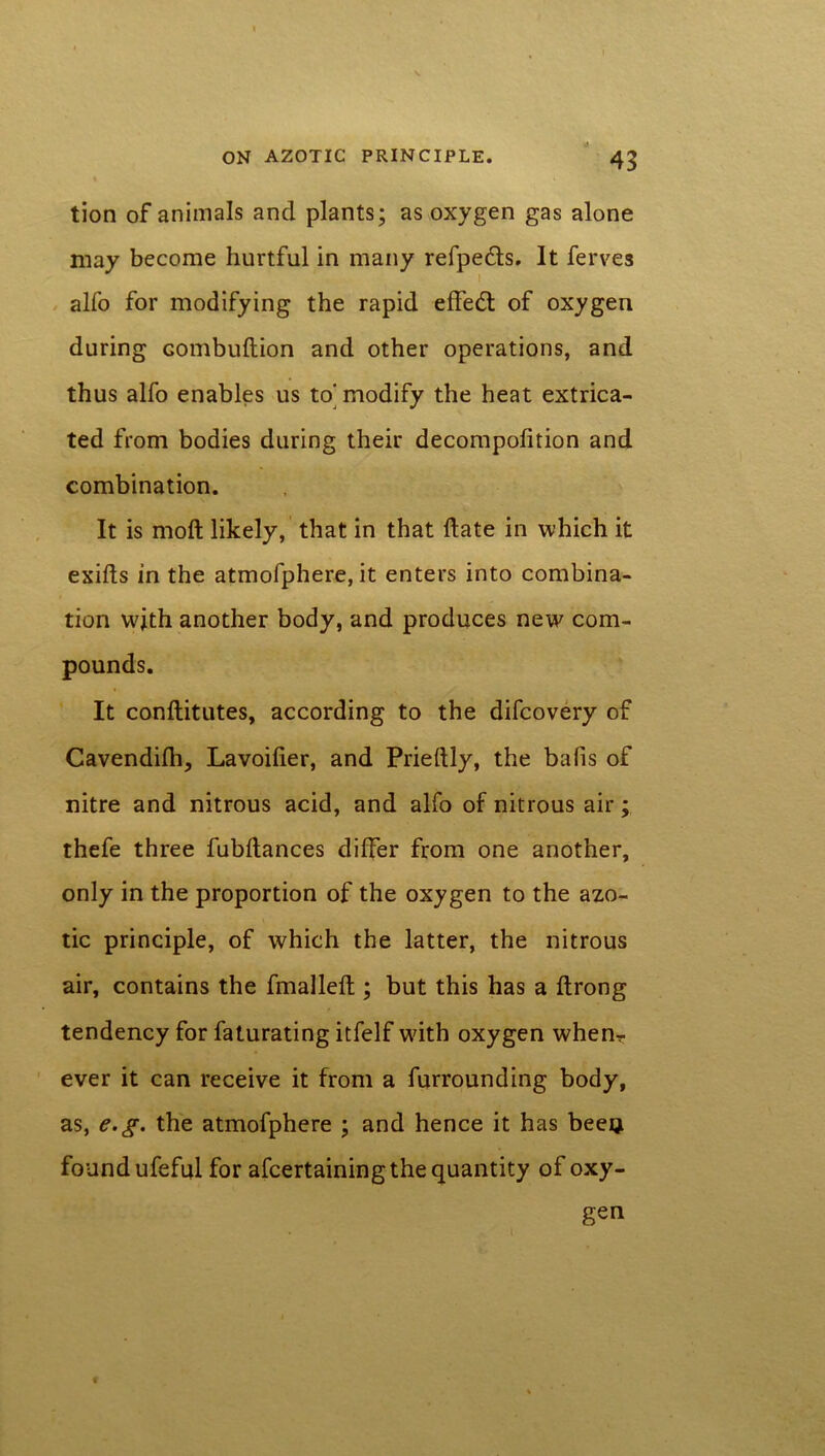 « • tion of animals and plants; as oxygen gas alone may become hurtful in many refpeds. It ferves alfo for modifying the rapid effed of oxygen during combuftion and other operations, and thus alfo enables us to’modify the heat extrica- ted from bodies during their decompofition and combination. It is moft likely, that in that Hate in which it exifls in the atmofphere, it enters into combina- tion vvjth another body, and produces new com- pounds. It conftitutes, according to the difcovery of Cavendifh, Lavoilier, and Prieftly, the bafis of nitre and nitrous acid, and alfo of nitrous air; thefe three fubltances differ from one another, only in the proportion of the oxygen to the azo- tic principle, of which the latter, the nitrous air, contains the fmalleft ; but this has a ftrong tendency for faturating itfelf with oxygen whenT ever it can receive it from a furrounding body, as, e.g. the atmofphere ; and hence it has beeQ found ufeful for afcertaining the quantity of oxy- gen