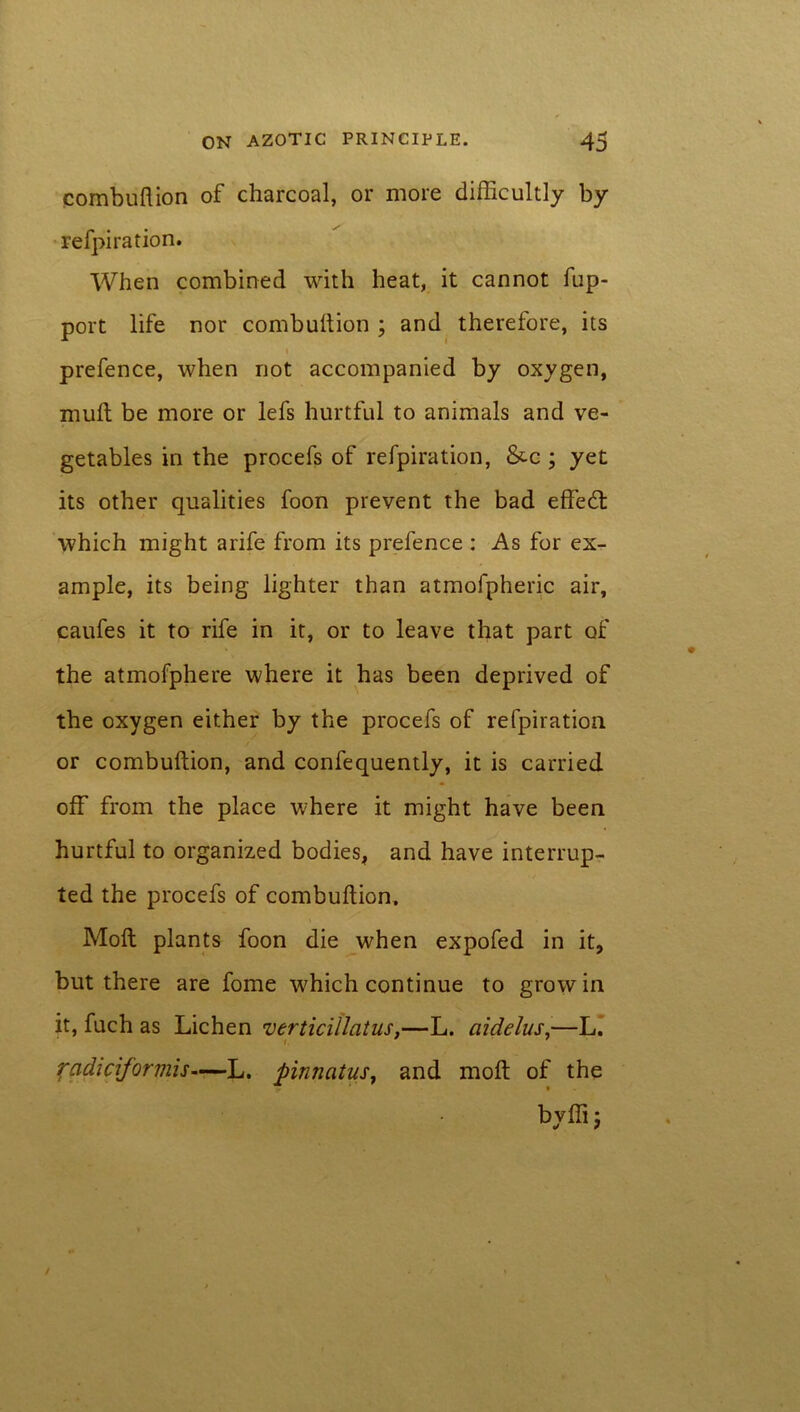 combuftion of charcoal, or more difficultly by refpiration. When combined with heat, it cannot fup- port life nor combuftion ; and therefore, its prefence, when not accompanied by oxygen, muft be more or lefs hurtful to animals and ve- getables in the procefs of refpiration, &c ; yet its other qualities foon prevent the bad effedl which might arife from its prefence : As for ex- ample, its being lighter than atmofpheric air, caufes it to rife in it, or to leave that part of the atmofphere where it has been deprived of the oxygen either by the procefs of refpiration or combuftion, and confequently, it is carried off from the place where it might have been hurtful to organized bodies, and have interrup- ted the procefs of combuftion. Moll plants foon die when expofed in it, but there are fome which continue to grow in it, fuch as Lichen verticillatus,—L. aidelus,—L. radiciforviis—L. pinnatus, and moft of the