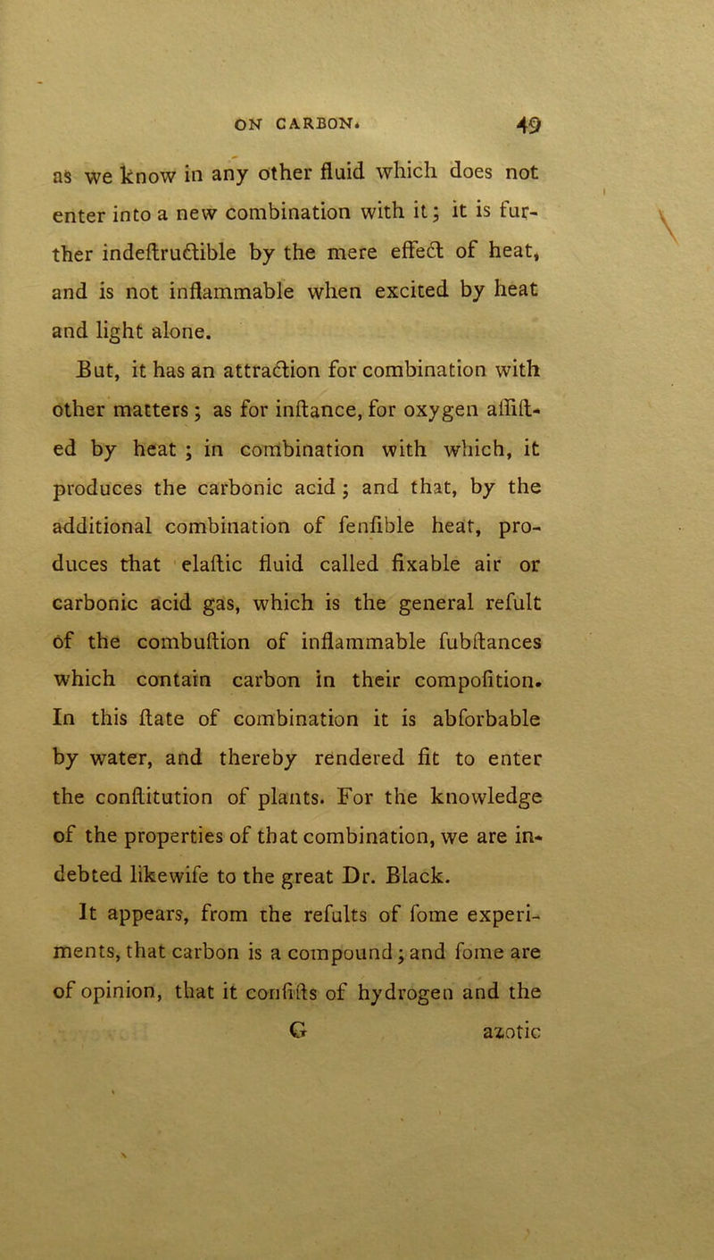 as we know in any other fluid which does not enter into a new combination with it; it is fur- ther indeftrudible by the mere effed of heat, and is not inflammable when excited by heat and light alone. But, it has an attradion for combination with other matters; as for inftance, for oxygen afiift- ed by heat ; in combination with which, it produces the carbonic acid ; and that, by the additional combination of fenfible heat, pro- duces that elaftic fluid called fixable air or carbonic acid gas, which is the general refult of the combuftion of inflammable fubftances which contain carbon in their compofition. In this date of combination it is abforbable by water, and thereby rendered fit to enter the conftitution of plants. For the knowledge of the properties of that combination, we are in- debted likewife to the great Dr. Black. It appears, from the refults of fome experi- ments, that carbon is a compound; and fome are of opinion, that it confifts of hydrogen and the G azotic