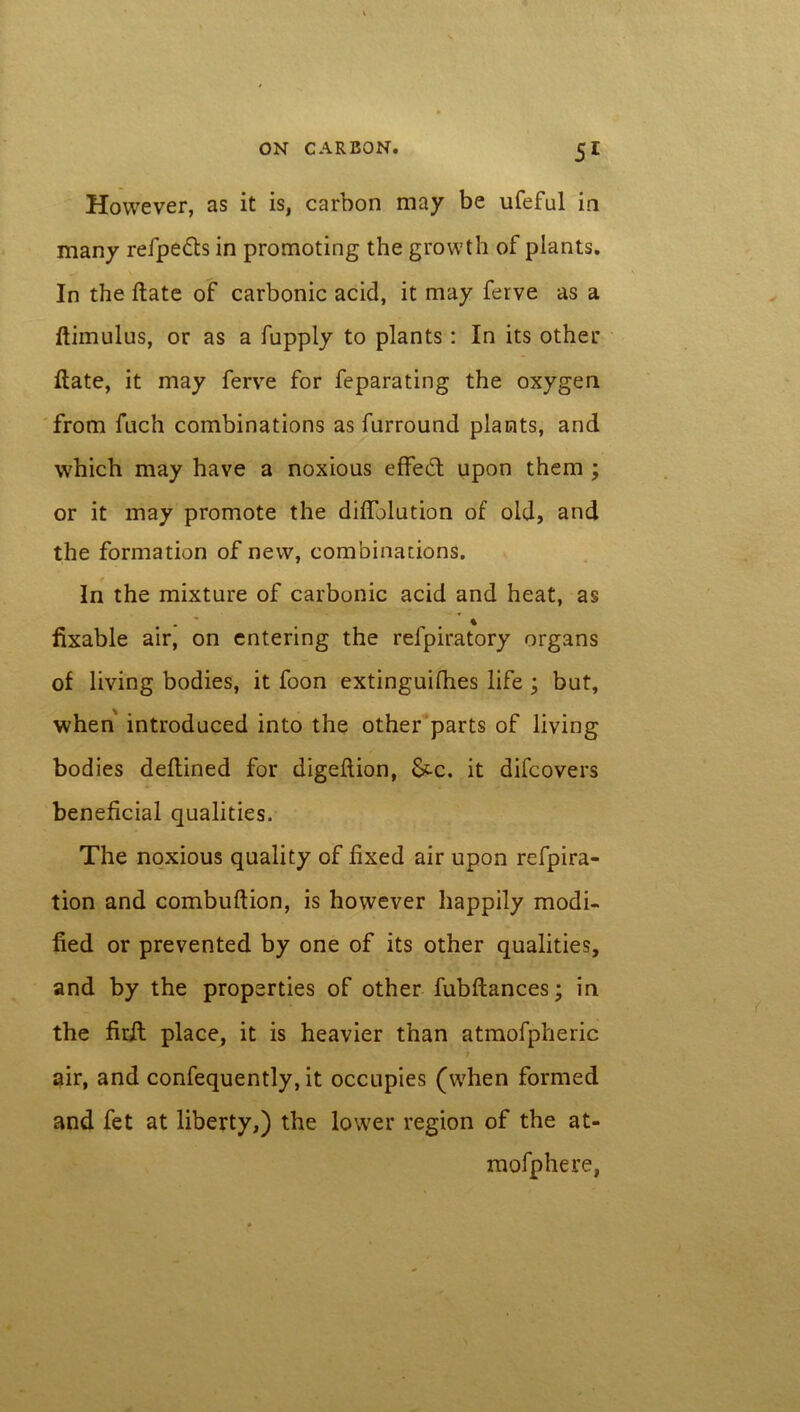 However, as it is, carbon may be iifeful in many refpefts in promoting the growth of plants. In the ftate of carbonic acid, it may ferve as a ftimulus, or as a fupply to plants: In its other ftate, it may ferve for feparating the oxygen from fuch combinations as furround plants, and which may have a noxious effect upon them ; or it may promote the diflblution of old, and the formation of new, combinations. In the mixture of carbonic acid and heat, as . * # % fixable air, on entering the refpiratory organs of living bodies, it foon extinguifhes life ; but, when introduced into the other parts of living bodies deftined for digeftion, &~c. it difcovers beneficial qualities. The noxious quality of fixed air upon refpira- tion and combuftion, is however happily modi- fied or prevented by one of its other qualities, and by the properties of other fubftances; in the firft place, it is heavier than atmofpheric / air, and confequently, it occupies (when formed and fet at liberty,) the lower region of the at- mofphere,