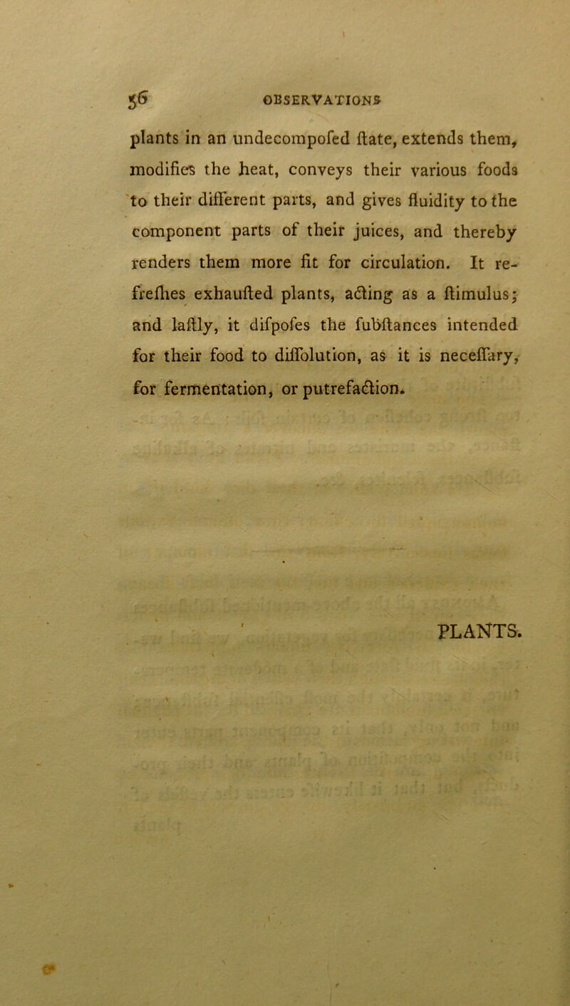 plants in an undecompofed date, extends them, modifies the heat, conveys their various foods to their different parts, and gives fluidity to the component parts of their juices, and thereby renders them more fit for circulation. It re- frefhes exhaufted plants, a&ing as a ftimulus; and laftly, it difpofes the fubftances intended for their food to diffolution, as it is neceffary, for fermentation, or putrefa&ion*