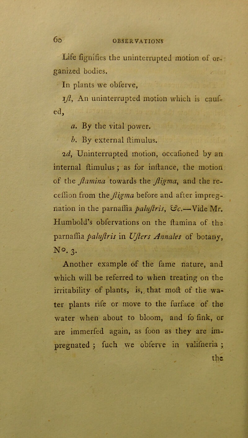 Life fignifies the uninterrupted motion of or- ganized bodies. In plants we obferve, ift. An uninterrupted motion which is cauf- ed, a. By the vital power. b. By external ftimulus. id, Uninterrupted motion, occafioned by an internal ftimulus; as for inftance, the motion of the Jlcimina towards the Jligvia, and the re- ceftion from the Jligma before and after impreg- nation in the parnaflia palujlris, 13c.—Vide Mr. Humbold’s obfervations on the ftamina of the parnaftia palujlris in UJlers Annales of botany, No. 3. Another example of the fame nature, and which will be referred to when treating on the irritability of plants, is, that moft of the wa- ter plants rife or move to the furface of the water when about to bloom, and fo fink, or are immerfed again, as foon as they are im- pregnated fuch we obferve in valifneria ;