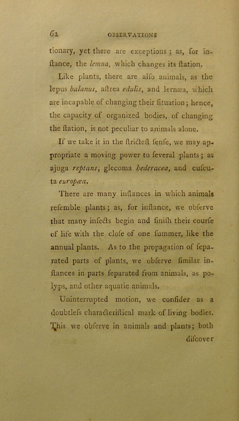 6z tionary, yet there are exceptions ; as, for in- fiance, the lemna, which changes its flation. Like plants, there are alfo animals, as the lepus balanus, aflrea edulis, and lemma, which are incapable of changing their fituation; hence, the capacity of organized bodies, of changing the flation, is not peculiar to animals alone. If we take it in the flridtefl fenfe, we may ap- propriate a moving power to feveral plants; as ajuga reptans, glecoma hedercicea, and cufcu- ta europcca. There are many inflances in which animals referable plants; as, for inflance, we obferve that many infe&s begin and finifh their courfe of life with the clofe of one fummer, like the annual plants. As to the propagation of fepa- rated parts of plants, we obferve fimilar in- flances in parts feparated from animals, as po- lyps, and other aquatic animals. Uninterrupted motion, we confider as a doubtlefs charaderiftical mark of living bodies. T^his we obferve in animals and plants; both difcover