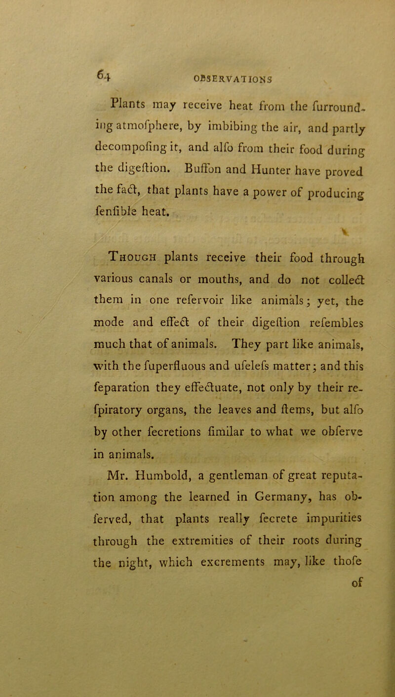 Plants may receive heat from the furround- ing atmofphere, by imbibing the air, and partly decompofing it, and alfo from their food during the digedion. Buffon and Hunter have proved the find, that plants have a power of producing fenlible heat. V Though plants receive their food through various canals or mouths, and do not colled: them in one refervoir like animals; yet, the mode and effed of their digeftion refembles much that of animals. They part like animals, with the fuperfluous and ufelefs matter; and this feparation they effeduate, not only by their re- fpiratory organs, the leaves and Hems, but alfo by other fecretions fimilar to what we obferve in animals. Mr. Humbold, a gentleman of great reputa- tion among the learned in Germany, has ob« ferved, that plants really fecrete impurities through the extremities of their roots during the night, which excrements may, like thofe of