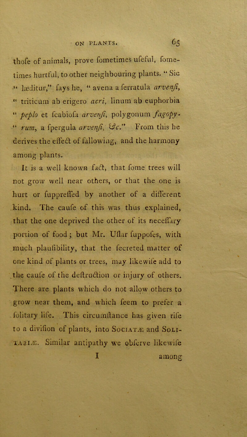 thofe of animals, prove fometimes ufeful, fome- times hurtful, to other neighbouring plants. “ Sic “ laeditur/’ fays he, “ avena a ferratula arvenji, “ triticum ab erigero acri, linum ab euphorbia “ peplo et fcabiofa arvenji, polygonum fagopy- “ rum, a fpergula arvenji, &c.” From this he derives the effed of fallowing, and the harmony » \ among plants. It is a well known fad, that fome trees will not grow well near others, or that the one is hurt or fuppreffed by another of a different kind. The caufe of this was thus explained, that the one deprived the other of its necelTary portion of food; but Mr. Udar fuppofes, with much plaufibility, that the fecreted matter of one kind of plants or trees, may likewife add to the caufe of the deftrudion or injury of others. There are plants which do not allow others to grow near them, and which feem to prefer a folitary life. This circumftance has given rife 1 to a divilion of plants, into Sociat^t: and Soli- YAftiiE. Similar antipathy we obferve likewife I among