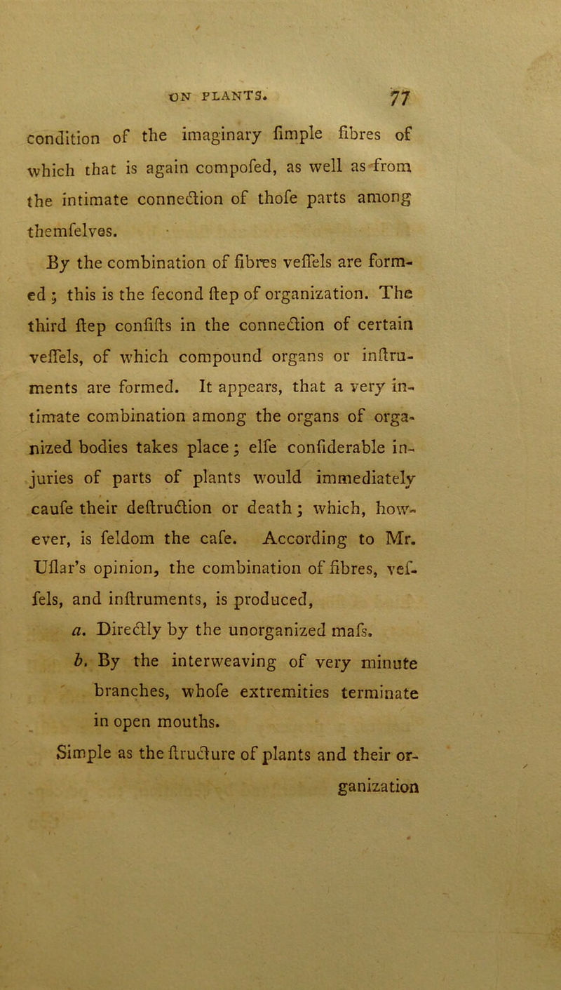 condition of the imaginary fimple fibres of which that is again compofed, as well as from the intimate conne&ion of thofe parts among themfelves. Ey the combination of fibres veffels are form- ed ; this is the fecond (tep of organization. The third flep confifts in the conne&ion of certain veffels, of which compound organs or inftru- ments are formed. It appears, that a very in- timate combination among the organs of orga- nized bodies takes place; elfe confiderable in- juries of parts of plants would immediately caufe their deftrudlion or death; which, how- ever, is feldom the cafe. According to Mr. Uflar’s opinion, the combination of fibres, vef- fels, and inftruments, is produced, a. Diredlly by the unorganized mafs, b, By the interweaving of very minute branches, whofe extremities terminate in open mouths. Simple as the fluidure of plants and their or- / ganization