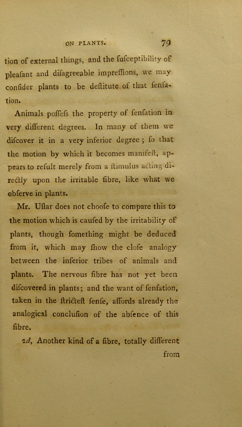 tion of external things, and the fufceptibility of pleafant and disagreeable impreflions, we may confider plants to be deflitute of that fenfa- tion. Animals poffefs the property of fenfation in very different degrees. In many of them we difcoyer it in a very inferior degree ; fo that the motion by which it becomes manifeft, ap- pears to refult merely from a ftimulus acting di- retUy upon the irritable fibre, like what we obferve in plants. Mr. Uflar does not choofe to compare this to the motion which is caufed by the irritability of plants, though Something might be deduced from it, which may fhow the clofe analogy between the inferior tribes of animals and plants. The nervous fibre has not yet been difcovered in plants; and the want of fenfation, taken in the ftrifteft fenfe, affords already the analogical conclufion of the abfence of this fibre. id, Another kind of a fibre, totally different from