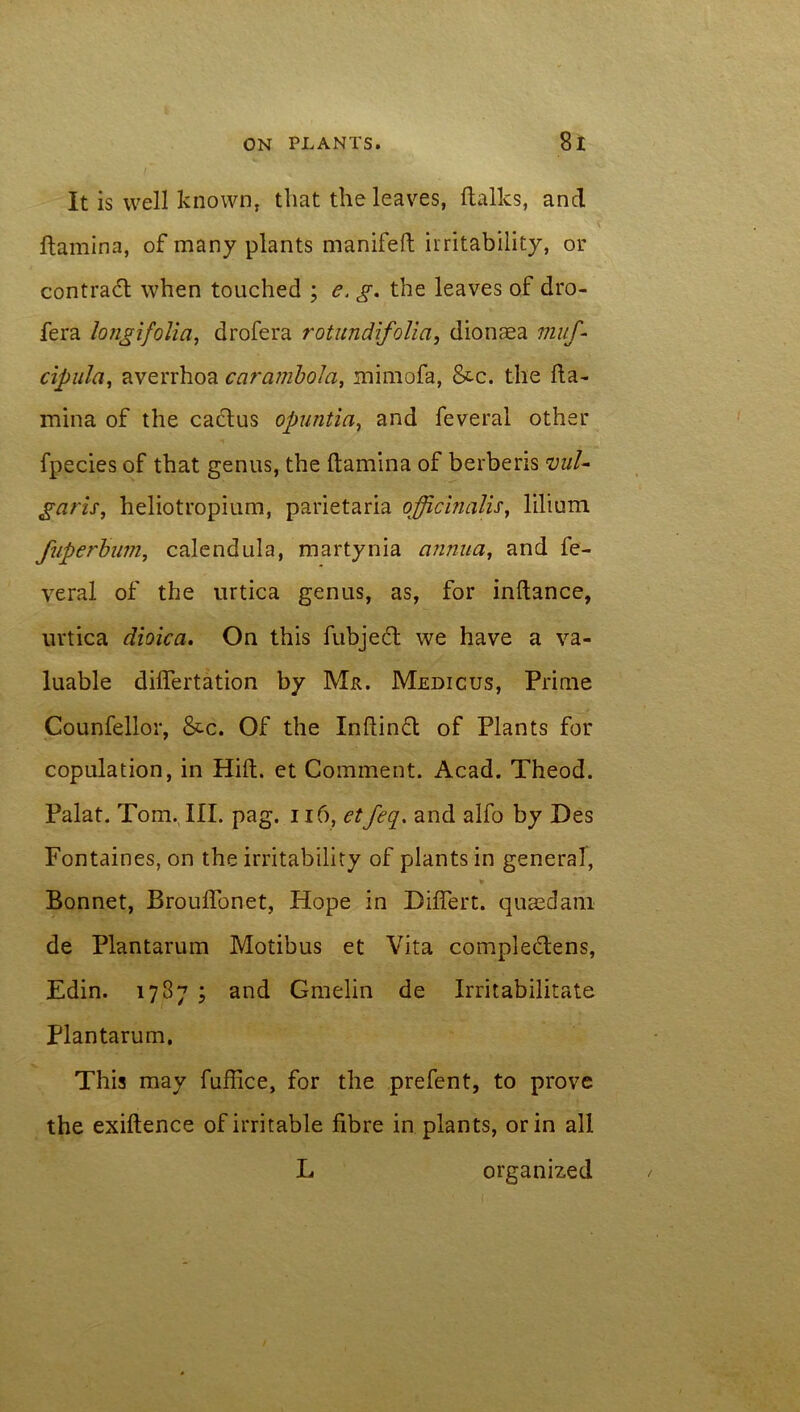 It is well known, that the leaves, Italics, ancl Itamina, of many plants manifeft irritability, or contract when touched ; e. g. the leaves of dro- fera longifolia, drofera rotundifoUa, dionaea muf- cipulci, averrhoa ccirambolci, mimofa, &c. the Ita- mina of the cactus opuntia, and feverai other fpecies of that genus, the Itamina of berberis vul- garis, heliotropium, parietaria officinalis, lilium fuperbum, calendula, martynia annua, and fe- verai of the urtica genus, as, for inltance, uvtica dioica. On this fubjedt we have a va- luable dilfertation by Mr. Medicus, Prime Counfellor, &c. Of the Inliinft of Plants for copulation, in Hilt, et Comment. Acad. Theod. Palat. Tom. III. pag. 116, etfeq. and alfo by Des Fontaines, on the irritability of plants in general, * Bonnet, Broulfonet, Hope in Diflert. quaedam de Plantarum Motibus et Vita compledtens, Edin. 1787 ; and Gmelin de Irritabilitate Plantarum. This may fuflice, for the prefent, to prove the exiftence of irritable fibre in plants, or in all L organized