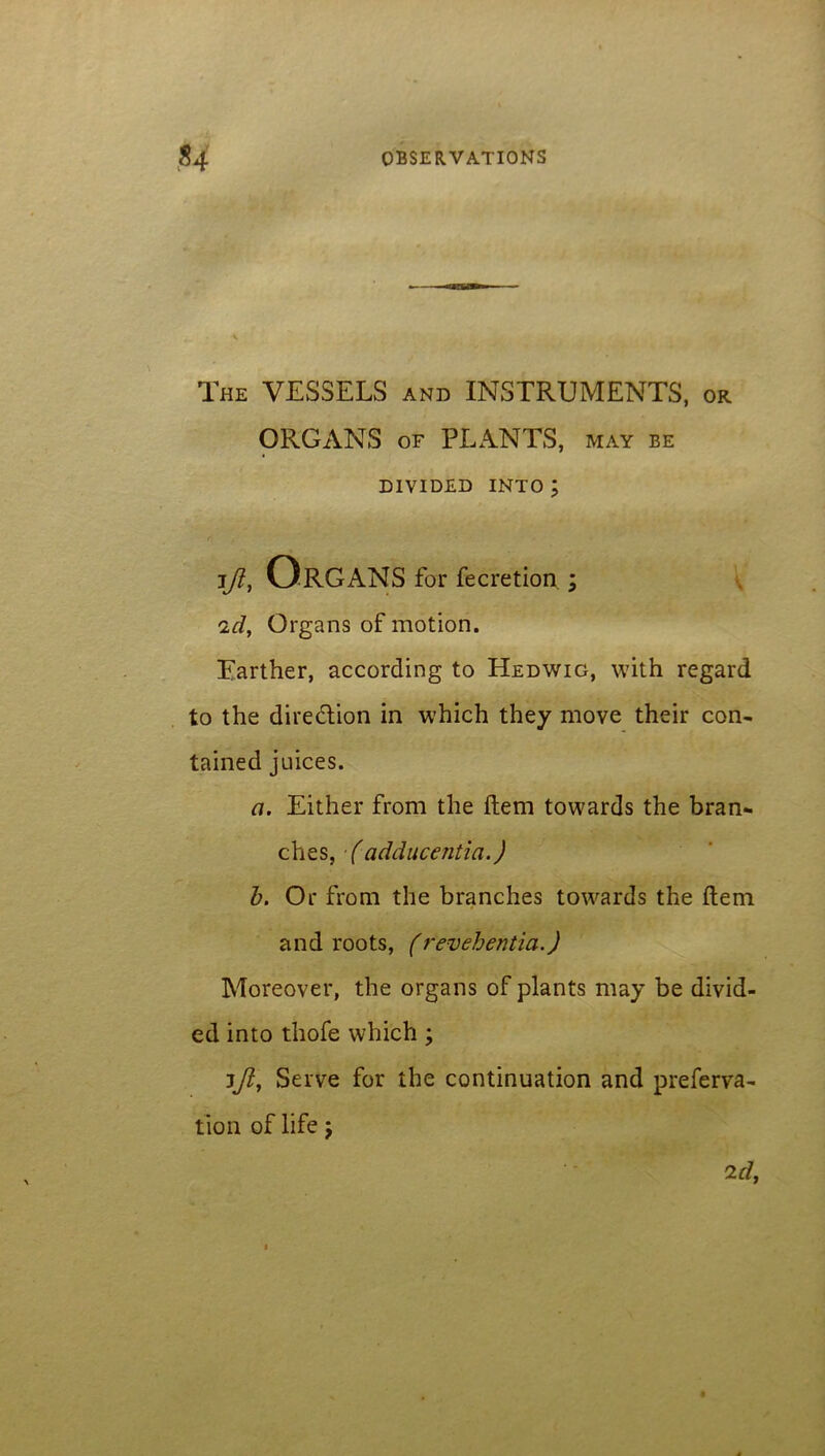 The VESSELS and INSTRUMENTS, or ORGANS of PLANTS, may be DIVIDED INTO ; Ift, ORGANS for fecretion ; id, Organs of motion. Farther, according to Hedwig, with regard to the direction in which they move their con- tained juices. a. Either from the Item towards the bran- ches, (adducentia.) b. Or from the branches towards the item and roots, (revehentia.) Moreover, the organs of plants may be divid- ed into thofe which ; ijl, Serve for the continuation and preferva- tion of life;