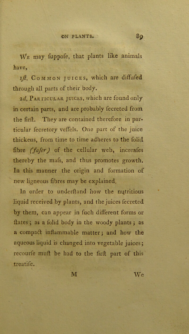 We may fuppofe, that plants like animals have, jft. Common juices, which are diffufed through all parts of their body. 2d, Particular juices, which are found only in certain parts, and are probably fecreted from the firft. They are contained therefore in par- ticular fecretory veffels. One part of the juice thickens, from time to time adheres to the folid fibre (fcifer) of the cellular web, increafes thereby the mafs, and thus promotes growth. In this manner the origin and formation of new ligneous fibres may be explained. In order to underhand how the nutritious liquid received by plants, and the juices fecreted by them, can appear in fuch different forms or flates; as a folid body in the woody plants; as a compact inflammable matter; and how the aqueous liquid is changed into vegetable juices; recourfe mult be had to the firft part of this treatife.