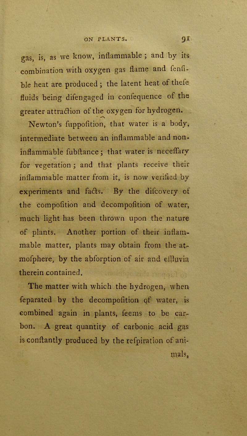 gas, is, as we know, inflammable ; and by its combination with oxygen gas flame and fenfi- ble heat are produced; the latent heat of thefe fluids being difengaged in confequence of the greater attra<5lion of the oxygen for hydrogen. * ^ Newton’s fuppofition, that water is a body, intermediate between an inflammable and non- inflammable fubftance; that water is neceflary # v* for vegetation ; and that plants receive their inflammable matter from it, is now verified by experiments and fadts. By the difcovery of the compofition and decompofition of water, much light has been thrown upon the nature of plants. Another portion of their inflam- mable matter, plants may obtain from the at- mofphere, by the abforption of air and elfiuvia therein contained. The matter with which the hydrogen, when feparated by the decompofition qf water, is combined again in plants, feems to be car- bon. A great quantity of carbonic acid gas is conflantly produced by the refpiration of ani- tnalss