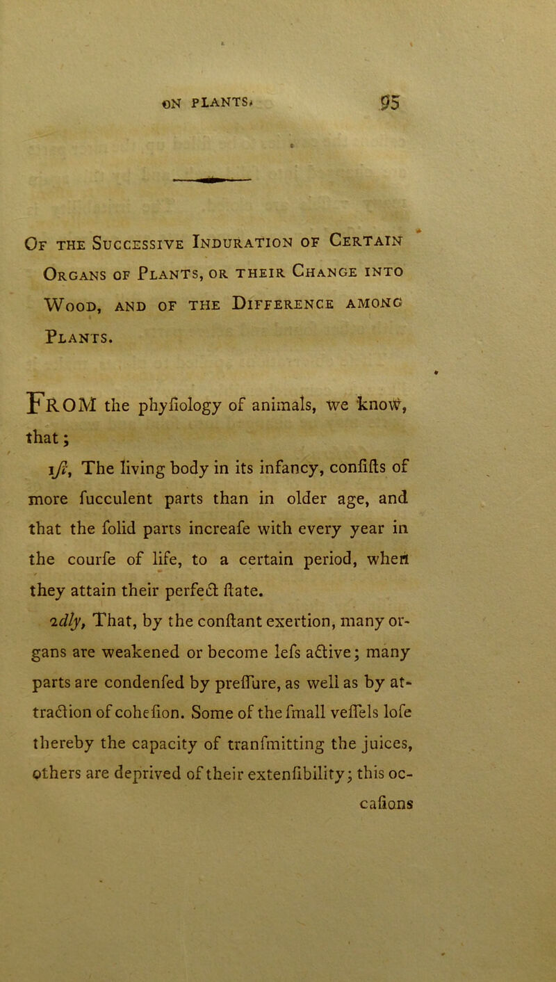 Of the Successive Induration of Certain Organs of Plants, or their Change into Wood, and of the Difference among Plants. FROM the phyfiology of animals, ive know, that; ifi, The living body in its infancy, confifts of more fucculent parts than in older age, and that the folid parts increafe with every year in the courfe of life, to a certain period, wheri they attain their perfed date. 'idly, That, by the conftant exertion, many or- gans are weakened or become lefs a&ive; many parts are condenfed by preffure, as well as by at- tradion of cohefion. Some of thefmall veflels lofe thereby the capacity of tranfmitting the juices, others are deprived of their extenfibility; this oc- calions