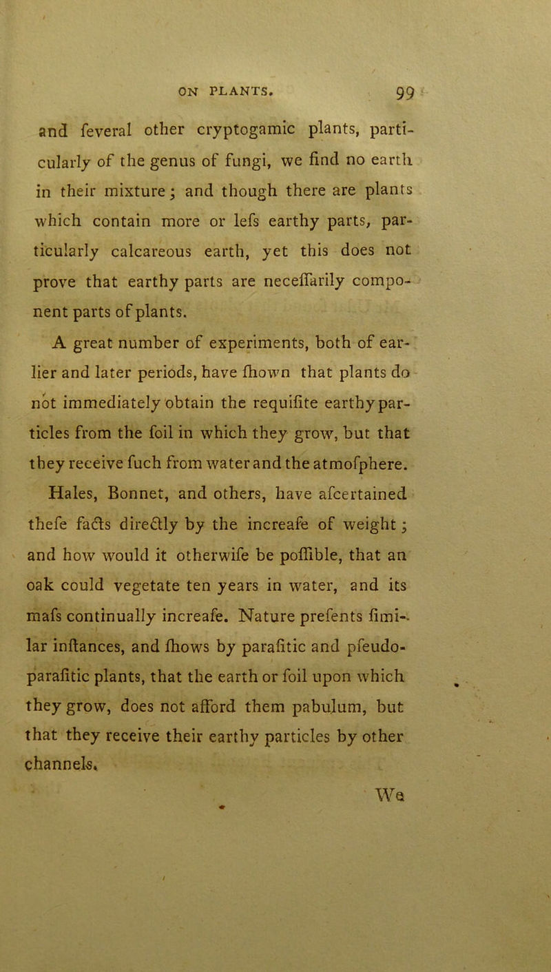 and feveral other cryptogamic plants, parti- cularly of the genus of fungi, we find no earth in their mixture; and though there are plants which contain more or lefs earthy parts, par- ticularly calcareous earth, yet this does not prove that earthy parts are necefiarily compo- nent parts of plants. A great number of experiments, both of ear- lier and later periods, have fhown that plants do not immediately obtain the requifite earthy par- ticles from the foil in which they grow, but that they receive fuch from water and the atmofphere. Hales, Bonnet, and others, have afcertained thefe finds diredly by the increafe of weight; and how would it otherwife be poffible, that an oak could vegetate ten years in water, and its mafs continually increafe. Nature prefents fimi-* lar inftances, and fiiows by parafitic and pfeudo- parafitic plants, that the earth or foil upon which they grow, does not afford them pabulum, but that they receive their earthy particles by other channels* Wet