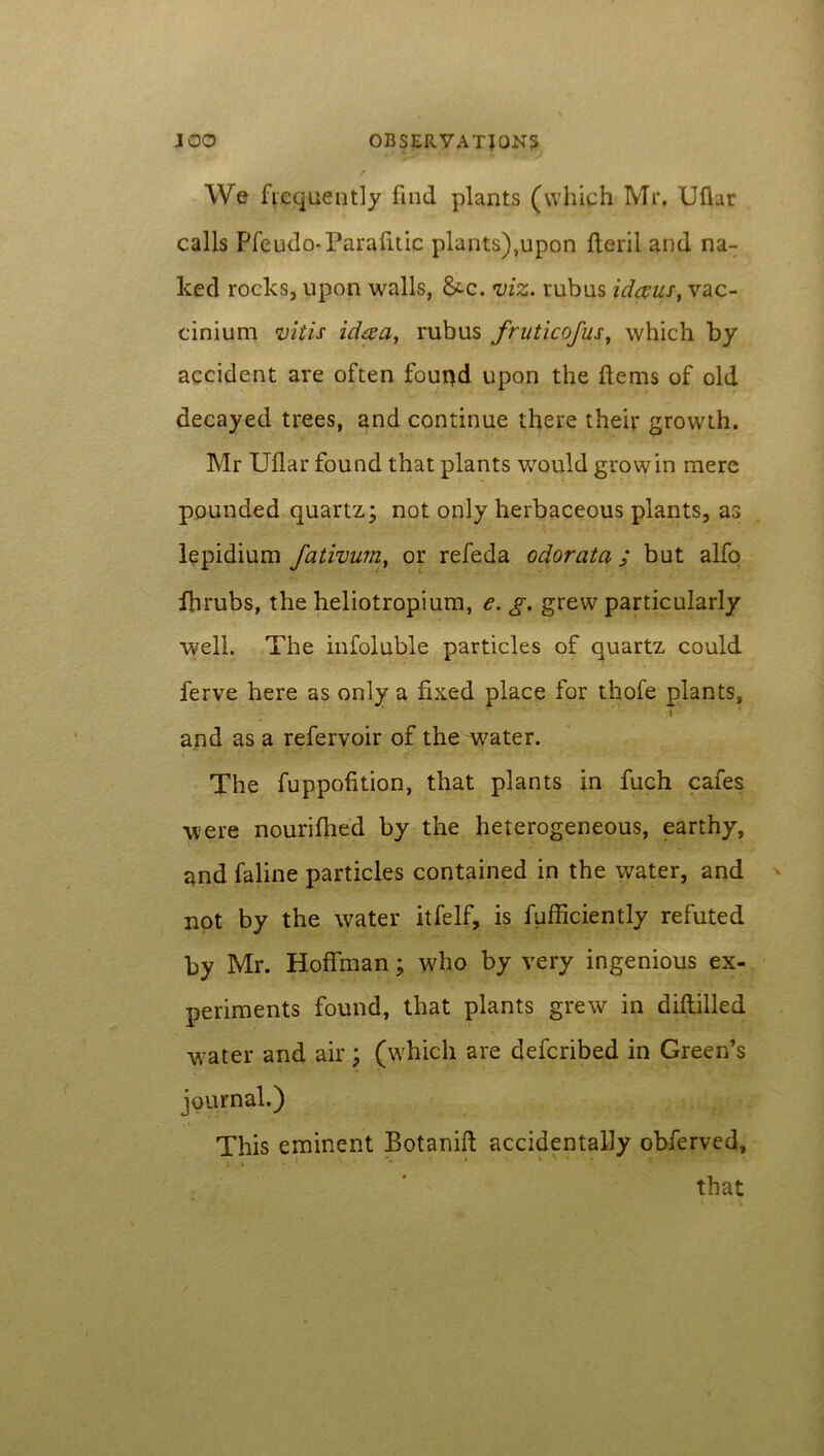 We frequently find plants (which Mr. Ufiar calls Pfeudo-Parafitic plants),upon fteril and na- ked rocks, upon walls, &»c. viz. rubus idaux, vac- cinium vitis id&a, rubus fruticofus, which by accident are often found upon the Hems of old decayed trees, and continue there their growth. Mr Ufiar found that plants would grow in mere pounded quartz; not only herbaceous plants, as lepidium fativum, or refeda odorata ; but alfo fbrubs, the heliotropium, e. g. grew particularly well. The infoluble particles of quartz could ferve here as only a fixed place for thofe plants, and as a refervoir of the water. The fuppofition, that plants in fuch cafes were nourifhed by the heterogeneous, earthy, and faline particles contained in the water, and not by the water itfelf, is fufficiently refuted by Mr. Hoffman; who by very ingenious ex- periments found, that plants grew in diftilled water and air ; (which are defcribed in Green’s journal.) This eminent Botanift accidentally obferved, i ' * * ’ 1 * * • ■* ' that